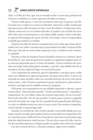 12           AIndA ExIStE ESpErAnçA

vidas, é o Filho de Deus, que veio ao mundo revelar o amor mais profundo do
Universo e estabelecer a maior esperança de todos os tempos.
    Procure onde quiser, e você não encontrará outro que se pareça com Ele.
Convido você a conhecê-Lo como seu Salvador. Aproxime-se dEle, mesmo que
seja apenas para saber de quem se trata. Você descobrirá o Amigo mais mara-
vilhoso, como uma vez eu também descobri. Se preferir, não acredite de início
nEle. Mas, com o coração sincero e com objetividade, analise a vida e a obra des-
se supremo Personagem de ontem, de hoje e de sempre. Você se surpreenderá
à medida que conhecê-Lo melhor.
    Preparei esta obra de maneira coloquial, para você sentir que estou conver-
sando com você sobre o assunto mais transcendente de todos. Gostaria de lhe
dizer que, além de ser nossa maior esperança, Jesus é também nosso constan-
te Ajudador.
    Durante os dias da Primeira Guerra Mundial, realizava-se a famosa “prova
de Kitchener”, por meio da qual eram testados os regimentos ingleses para ver
se estavam preparados para ir à frente da batalha. A prova consistia em cami-
nhar um longo trajeto pelas piores estradas, e, por fim, cada soldado deveria se
encontrar em seu respectivo lugar, em correta formação.
    Certo regimento de infantaria, que foi submetido a essa dura prova, tinha
entre seus soldados um rapaz inexperiente e de pouca força física. A prova era
realizada no norte da Índia, sobre um caminho desértico de areia, num dia de
muito vento e calor. Durante os primeiros quinze quilômetros, tudo transcor-
reu bem, mas logo o jovem soldado começou a fraquejar.
    Felizmente, seu companheiro era um soldado experiente e robusto, a quem
o jovem disse: “Estou ficando cansado.” “Ânimo, pois falta pouco!”, respondeu o
companheiro. Se você falhar, todos nós seremos reprovados. Dê-me seu fuzil!”
Mais tarde, disse-lhe: “Dê-me sua mochila!” E assim, pouco a pouco, o esgotado
jovem foi aliviando sua carga. Por fim, quando haviam passado pela difícil pro-
va, entre os soldados estava um com as costas vazias. Seu corajoso companhei-
ro havia levado a carga no lugar dele.
    Quando, no caminho da vida, o fardo é pesado e temos dificuldade para con-
tinuar, convém recordar que também temos ao nosso lado um companheiro for-
te e vencedor: Jesus, o Filho de Deus. Ele pode tirar de nosso coração toda carga,
toda dor, toda frustração, todo fracasso... Ele nos alivia o peso da vida e nos en-
che de renovadas esperanças. Ninguém pode nos ajudar tanto como esse Amigo!
    Este foi o começo do livro. A história continua. Agora vem o melhor...
 