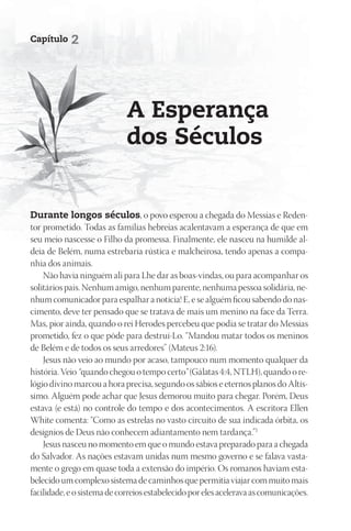 Capítulo    2




                             A Esperança
                             dos Séculos


durante longos séculos, o povo esperou a chegada do Messias e Reden-
tor prometido. Todas as famílias hebreias acalentavam a esperança de que em
seu meio nascesse o Filho da promessa. Finalmente, ele nasceu na humilde al-
deia de Belém, numa estrebaria rústica e malcheirosa, tendo apenas a compa-
nhia dos animais.
    Não havia ninguém ali para Lhe dar as boas-vindas, ou para acompanhar os
solitários pais. Nenhum amigo, nenhum parente, nenhuma pessoa solidária, ne-
nhum comunicador para espalhar a notícia! E, e se alguém ficou sabendo do nas-
cimento, deve ter pensado que se tratava de mais um menino na face da Terra.
Mas, pior ainda, quando o rei Herodes percebeu que podia se tratar do Messias
prometido, fez o que pôde para destruí-Lo. “Mandou matar todos os meninos
de Belém e de todos os seus arredores” (Mateus 2:16).
    Jesus não veio ao mundo por acaso, tampouco num momento qualquer da
história. Veio “quando chegou o tempo certo” (Gálatas 4:4, NTLH), quando o re-
lógio divino marcou a hora precisa, segundo os sábios e eternos planos do Altís-
simo. Alguém pode achar que Jesus demorou muito para chegar. Porém, Deus
estava (e está) no controle do tempo e dos acontecimentos. A escritora Ellen
White comenta: “Como as estrelas no vasto circuito de sua indicada órbita, os
desígnios de Deus não conhecem adiantamento nem tardança.”1
    Jesus nasceu no momento em que o mundo estava preparado para a chegada
do Salvador. As nações estavam unidas num mesmo governo e se falava vasta-
mente o grego em quase toda a extensão do império. Os romanos haviam esta-
belecido um complexo sistema de caminhos que permitia viajar com muito mais
facilidade, e o sistema de correios estabelecido por eles acelerava as comunicações.
 