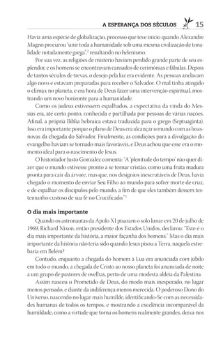 A ESpErAnçA dOS SéCulOS                   15
Havia uma espécie de globalização, processo que teve início quando Alexandre
Magno procurou “unir toda a humanidade sob uma mesma civilização de tona-
lidade notadamente grega”,2 resultando no helenismo.
    Por sua vez, as religiões de mistério haviam perdido grande parte de seu es-
plendor, e os homens se encontravam cansados de cerimônias e fábulas. Depois
de tantos séculos de trevas, o desejo pela luz era evidente. As pessoas anelavam
algo novo e estavam preparadas para receber o Salvador. O mal tinha atingido
o clímax no planeta, e era hora de Deus fazer uma intervenção espiritual, mos-
trando um novo horizonte para a humanidade.
    Como os judeus estivessem espalhados, a expectativa da vinda do Mes-
sias era, até certo ponto, conhecida e partilhada por pessoas de várias nações.
Afinal, a própria Bíblia hebraica estava traduzida para o grego (Septuaginta).
Isso era importante porque o plano de Deus era alcançar o mundo com as boas-
novas da chegada do Salvador. Finalmente, as condições para a divulgação do
evangelho haviam se tornado mais favoráveis, e Deus achou que esse era o mo-
mento ideal para o nascimento de Jesus.
    O historiador Justo Gonzalez comenta: “A ‘plenitude do tempo’ não quer di-
zer que o mundo estivesse pronto a se tornar cristão, como uma fruta madura
pronta para cair da árvore, mas que, nos desígnios inescrutáveis de Deus, havia
chegado o momento de enviar Seu Filho ao mundo para sofrer morte de cruz,
e de espalhar os discípulos pelo mundo, a fim de que eles também dessem tes-
temunho custoso de sua fé no Crucificado.”3

O dia mais importante
    Quando os astronautas da Apolo XI pisaram o solo lunar em 20 de julho de
1969, Richard Nixon, então presidente dos Estados Unidos, declarou: “Este é o
dia mais importante da história, a maior façanha dos homens.” Mas o dia mais
importante da história não teria sido quando Jesus pisou a Terra, naquela estre-
baria em Belém?
    Contudo, enquanto a chegada do homem à Lua era anunciada com júbilo
em todo o mundo, a chegada de Cristo ao nosso planeta foi anunciada de noite
a um grupo de pastores de ovelhas, perto de uma modesta aldeia da Palestina.
    Assim nasceu o Prometido de Deus, do modo mais inesperado, no lugar
menos pensado, e diante da indiferença menos merecida. O poderoso Dono do
Universo, nascendo no lugar mais humilde, identificando-Se com as necessida-
des humanas de todos os tempos, e mostrando a excelência incomparável da
humildade, como a virtude que torna os homens realmente grandes, deixa-nos
 