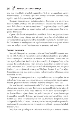 16          AIndA ExIStE ESpErAnçA

uma memorável lição: a verdadeira grandeza há de ser acompanhada sempre
pela humildade! Do contrário, a grandeza deixa de existir para converter-se em
orgulho, sede de fama ou ambição de poder.
    Boa parte das realizações mais importantes do mundo teve um começo
muito humilde. A vida e a obra transcendente de Jesus assim o demonstram, a
partir de Seu humilde e secreto nascimento. O pequeno de hoje, amanhã pode
ser grande em sua vida; e sua modéstia atual pode preceder suas melhores con-
quistas de amanhã!
    O povo sabia de verdade quem havia nascido em Belém? As opiniões estavam
muito divididas, como estão até hoje. Mesmo entre os chamados “cristãos”, mui-
tos veem em Jesus apenas um profeta iluminado, ou um mártir incompreendi-
do. E não faltam as ideologias sociais e políticas que disputam o grande Mestre
como seu real precursor. Quanto de correto têm essas pretensões?

Homem incomum
    Napoleão Bonaparte se encontrava cativo na ilha de Santa Helena, onde mor-
reu em 1821. Certo dia, ele comentou com seu fiel colaborador, o general Ber-
trand: “Escute, Jesus Cristo não é um homem. Seu nascimento, a história de Sua
vida, a profundidade de Sua doutrina, Seu evangelho, Seu império, Sua marcha
ao longo dos séculos, tudo isso é para mim uma maravilha, um mistério inexpli-
cável. Alexandre, César, Carlos Magno e eu fundamos impérios, mas em que se
fundamentam as criações de nosso gênio? Na força. Somente Jesus Cristo fun-
dou um império com base no amor, e neste exato momento milhões de pessoas
morreriam por Ele.”
    Enquanto os grandes guerreiros e conquistadores se moveram pelo amor ao
poder, Jesus Cristo agiu com o poder do amor. E, em resposta à Sua entrega re-
dentora, quantos milhões de homens e mulheres entregam a vida a Ele!
    Por isso, Napoleão continuou dizendo: “Só Cristo conseguiu conquistar de
tal maneira a mente e o coração dos homens que para Ele não há barreiras de
tempo nem de espaço. Pede o que o filósofo em vão busca de seus adeptos, o
pai de seus filhos, a esposa do esposo; pede o coração... O maravilhoso é que
Seu pedido é atendido! Todos os que sinceramente creem em Cristo experi-
mentam esse amor sobrenatural para com Ele, fenômeno inexplicável, supe-
rior a possibilidades humanas... Isto é o que mais me surpreende; o que me faz
meditar com frequência; o que me demonstra, sem dúvida alguma, a divindade
de Jesus Cristo.”
    Napoleão teve que chegar ao cativeiro e ao exílio para pronunciar essas
 