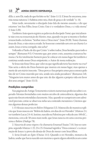 18            AindA existe esperAnçA

dEle, e, sem Ele, nada do que foi feito se fez” (João 1:1-3). E Jesus Se encarnou, assu-
miu nossa natureza “e habitou entre nós, cheio de graça e de verdade” (v. 14).
    Mais tarde, novamente o discípulo João fala do mesmo assunto, e diz que
estamos “em Seu Filho, Jesus Cristo. Este é o verdadeiro Deus, e a vida eterna”
(1 João 5:20).
    Também é João quem registra as palavras do discípulo Tomé, que inicialmen-
te não creu na ressurreição do Mestre, mas, quando viu por si mesmo o Senhor
ressuscitado, exclamou: “Senhor meu e Deus meu!” (João 20:28). Tomé chamou
Jesus de Deus, e não estava errado. Se houvesse cometido um erro ao chamá-Lo
assim, Jesus o teria corrigido, não acha?
    Voltando a Paulo, ele diz que Cristo “é sobre todos, Deus bendito para todo o
sempre” (Romanos 9:5). O mesmo que, por amor a nós, assumiu a natureza hu-
mana e Se fez totalmente homem para Se colocar em nosso lugar foi também e
continua sendo nosso Deus onipotente, o Autor de nossa redenção.
    Se Jesus não fosse Deus, que valor ou que significado teria Sua morte na cruz?
Não seria a oferta do Deus-homem que morreu em nosso lugar, mas apenas a
morte de um mártir inocente. “Deus prova o Seu próprio amor para conosco pelo
fato de ter Cristo morrido por nós, sendo nós ainda pecadores” (Romanos 5:8).
“Ninguém tem maior amor do que este: de dar alguém a própria vida em favor
dos seus amigos” (João 15:13).

predições cumpridas
    Nas páginas do Antigo Testamento existem numerosas profecias sobre o es-
perado Messias formuladas com muitos séculos de antecedência, algumas das
quais não foram entendidas claramente. Mas, quando se cumpriram com admi-
rável precisão, então se observou nelas seu conteúdo messiânico. Citemos ape-
nas algumas dessas profecias:
    1. O Messias nasceria em Belém (Miqueias 5:2). Mateus diz de maneira explí-
cita que Jesus nasceu em “Belém da Judeia, em dias do rei Herodes” (Mateus 2:1;
ver também Lucas 2:4-6). Justino, nascido na Palestina por volta do ano 100 d.C.,
menciona, cerca de 50 anos mais tarde, que Jesus nasceu em uma caverna pró-
xima a Belém (Diálogo 78).
    2. Nasceria de uma virgem e Se chamaria Emanuel (Isaías 7:14). Isso se cum-
priu, segundo Mateus 1: 22, 23 e 25. Emanuel significa “Deus conosco”, e a encar-
nação de Jesus é a prova do desejo de Deus de morar com Seus filhos.
    3. Seria levado ao Egito (Oseias 11:1). Quando o rei Herodes, monarca da
Judeia, soube que havia nascido um menino a quem alguns identificavam como
 