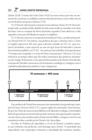 20           AindA existe esperAnçA

(Salmo 22:18). A túnica de Cristo (João 19:23) era sem costura; por isso, no mo-
mento da crucifixão, os soldados romanos decidiram lançar sortes sobre ela em
vez de dividi-la em partes (Mateus 27:35).
    14. O Messias sofreria para consumar nossa salvação (Isaías 53:4-9). Seria me-
nosprezado, açoitado, ferido, abatido; levado como ovelha ao matador, sem abrir
Sua boca. Isso se cumpriu de forma dramática quando Cristo ofereceu a vida,
segundo a narração detalhada nos quatro evangelhos.
    15. O Messias nasceria no tempo determinado por Deus e predito pela profe-
cia (Daniel 9:24-27). Em síntese, essa profecia diz que o Messias (isto é, Cristo,
o Ungido) apareceria 483 anos após o decreto emitido em 457 a.C. para res-
taurar Jerusalém, o que equivale ao ano em que Jesus foi batizado e iniciou
Seu ministério público, em 27 d.C. Ao começar Seu trabalho, Jesus proclamou:
“O tempo está cumprido, e o reino de Deus está próximo” (Marcos 1:15). Essa
referência ao tempo indica que Ele tinha consciência das profecias messiâni-
cas do Antigo Testamento e em especial dessa profecia de Daniel. Sem dúvida,
a missão do Salvador transcorreu em harmonia cronológica e teológica com o
cuidadoso planejamento profético (veja o diagrama).


                         70 semanas = 490 anos


457                   408                             27          31               34
a.C.                  a.C.                           d.C.        d.C.             d.C.


Decreto de   Término da reconstrução                Batismo      Morte       Pregação
Artaxerxes        de Jerusalém                      de Jesus    de Jesus   aos gentios

       7 semanas                  62 semanas                   1 semana
        = 49 anos                 = 434 anos                    = 7 anos



    Essa profecia de Daniel tem uma precisão matemática tão grande que o pró-
prio Sir Isaac Newton (1643-1727), o gênio inglês da matemática, ficou fascina-
do por ela. Dono de uma extensa biblioteca de filosofia e teologia, o formulador
da lei da gravitação universal tinha grande interesse não apenas pelas experiên-
cias da ciência, mas também pelo estudo sério da Bíblia, e chegou a escrever um
comentário sobre as profecias de Daniel e do Apocalipse.
    Na obra As Profecias do Apocalipse e o Livro de Daniel, o cientista expres-
sa sua confiança nas profecias, com destaque para Daniel. “A autoridade dos
imperadores, reis e príncipes é humana; a autoridade dos concílios, sínodos,
 