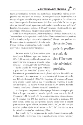 A esperAnçA dos séculos                      21
bispos e presbíteros é humana. Mas a autoridade dos profetas é divina e com-
preende toda a religião”, ele escreveu. “A predição de coisas futuras refere-se à
situação da igreja em todas as épocas: entre os antigos profetas, Daniel é o mais
específico na questão de datas e o mais fácil de ser entendido. Por isso, no que
diz respeito aos últimos tempos, deve ser tomado como a chave para os demais.”
Para Newton, rejeitar as profecias de Daniel “é rejeitar a religião cristã, pois que
essa religião está fundada nas profecias a respeito do Messias”.4
    Como diz o teólogo Gleason Archer em referência à profecia de Daniel 9:24-27,
“somente Deus poderia predizer a vinda de Seu Filho com tão admirável precisão;
ela desafia toda e qualquer explanação racionalista”.5 Mais de cinco séculos antes,
Deus anunciou o tempo exato do início do minis-
tério de Cristo e a ocasião de Sua morte. Como foi
                                                       Somente Deus
isso? Vamos entender melhor a predição.                poderia predizer
       Próximo ao fim dos 70 anos do cativeiro a vinda de
   israelita em Babilônia, que teve início em
   605 a.C., Deus explicou a Daniel que o Messias Seu Filho com
   apareceria “sete semanas e sessenta e duas
   semanas” – ou seja, um total de 69 semanas tão admirável
   – “desde a saída da ordem para restaurar
                                                      precisão.
   e para edificar Jerusalém” (Daniel 9:25).
   Esse decreto, que concedia autonomia plena aos judeus, foi emitido no
   sétimo ano de Artaxerxes, o rei persa, e tornou-se efetivo no outono do
   ano 457 a.C. (Esdras 7:8, 12-26; 9:9). Depois da 69ª semana, o Messias
   seria “morto” (Daniel 9:26), o que representa uma referência à morte
   vicária de Jesus. Ele deveria morrer no meio da 70ª semana, fazendo
   “cessar o sacrif ício e a oferta de manjares” (Daniel 9:27).
       A chave para a compreensão do tempo profético reside no princípio
   bíblico de que, em profecia, um dia equivale a um ano solar literal
   (Números 14:34; Ezequiel 4:7). De acordo com o princípio do dia-ano,
   as 70 semanas (ou 490 dias proféticos) representam, portanto, 490
   anos literais. Sendo que esse período deveria iniciar com a “ordem
   para restaurar e para edificar Jerusalém” em 457 a.C., os 483 anos (69
                                              ,
   semanas proféticas) nos levam ao outono de 27 d.C., ano em que Jesus
   foi batizado e iniciou Seu ministério público.
       Por ocasião de Seu batismo no rio Jordão, Jesus foi ungido pelo
   Espírito Santo e recebeu de Deus o reconhecimento como o “Messias”
 
