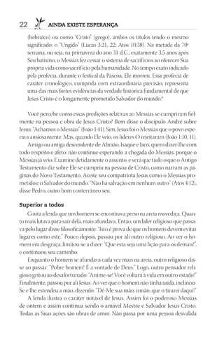 22           AIndA ExIStE ESpErAnçA

   (hebraico) ou como “Cristo” (grego), ambos os títulos tendo o mesmo
   significado: o “Ungido” (Lucas 3:21, 22; Atos  10:38). Na metade da 70ª
   semana, ou seja, na primavera do ano 31 d.C., exatamente 3,5 anos após
   Seu batismo, o Messias fez cessar o sistema de sacrif ícios ao oferecer Sua
   própria vida como sacrif ício pela humanidade. No tempo exato indicado
   pela profecia, durante o festival da Páscoa, Ele morreu. Essa profecia de
   caráter cronológico, cumprida com extraordinária precisão, representa
   uma das mais fortes evidências da verdade histórica fundamental de que
   Jesus Cristo é o longamente prometido Salvador do mundo.6

    Você percebe como essas predições relativas ao Messias se cumpriram fiel-
mente na pessoa e obra de Jesus Cristo? Bem disse o discípulo André sobre
Jesus: “Achamos o Messias” (João 1:41). Sim, Jesus foi o Messias que o povo espe-
rava ansiosamente. Mas, quando Ele veio, os líderes O rejeitaram (João 1:10, 11).
    Amigo ou amiga descendente de Abraão, Isaque e Jacó, quero dizer-lhe com
todo respeito e afeto: não continue esperando a chegada do Messias, porque o
Messias já veio. Examine detidamente o assunto, e verá que tudo o que o Antigo
Testamento diz sobre Ele se cumpriu na pessoa de Cristo, como narram as pá-
ginas do Novo Testamento. Aceite seu compatriota Jesus como o Messias pro-
metido e o Salvador do mundo. “Não há salvação em nenhum outro” (Atos 4:12),
disse Pedro, outro bom conterrâneo seu.

Superior a todos
    Conta a lenda que um homem se encontrava preso na areia movediça. Quan-
to mais lutava para sair dela, mais afundava. Então, um líder religioso que passa-
va pelo lugar disse filosoficamente: “Isto é prova de que os homens devem evitar
lugares como este.” Pouco depois, passou por ali outro religioso. Ao ver o ho-
mem em desgraça, limitou-se a dizer: “Que esta seja uma lição para os demais!”,
e continuou seu caminho.
    Enquanto o homem se afundava cada vez mais na areia, outro religioso dis-
se ao passar: “Pobre homem! É a vontade de Deus.” Logo, outro pensador reli-
gioso gritou ao desafortunado: “Anime-se! Você voltará à vida em outro estado!”
Finalmente, passou por ali Jesus. Ao ver que o homem não tinha saída, inclinou-
Se e lhe estendeu a mão, dizendo: “Dê-Me sua mão, irmão, que o tirarei daqui!”
    A lenda ilustra o caráter notável de Jesus. Assim foi o poderoso Messias
de ontem e assim continua sendo o amável Mestre e Salvador Jesus Cristo.
Todas as Suas ações são obras de amor. Não passa por uma pessoa desvalida
 