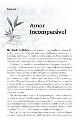 Capítulo    3




                            Amor
                            Incomparável


Na cidade de Dublin, Irlanda, o jovem Henry Moorhouse vivia entedia-
do de si mesmo. Com 20 anos de idade e uma vida libertina, sozinho e sem es-
perança de melhorar, estava a ponto de tirar a própria vida. Com uma arma de
fogo na mão para acabar com seus dias, inesperadamente escutou uma canção
cristã que vinha de outro quarto do modesto hotel em que se hospedava.
    Movido pela curiosidade, o angustiado rapaz se dirigiu a esse quarto e ali es-
cutou palavras relacionadas com o amor de Deus que mudariam sua vida para
sempre. Abandonou seu intento suicida. A fé se acendeu em seu coração e ele se
tornou um cristão genuíno, estudioso diligente das Sagradas Escrituras.
    Uma das passagens bíblicas favoritas de Henry era João 3:16, que sintetiza as-
sim a essência do evangelho: “Porque Deus amou ao mundo de tal maneira que
deu o Seu Filho unigênito, para que todo o que nEle crê não pereça, mas tenha
a vida eterna.” Ele se compenetrou tanto nessas palavras que certa vez pregou
na cidade de Chicago por sete dias consecutivos sobre diferentes aspectos desse
versículo maravilhoso da Bíblia, e em cada ocasião comoveu profundamente os
numerosos ouvintes.
    Que mensagem contém esse breve texto para despertar tanto interesse e co-
mentário tão extenso? Ele exalta o assombroso amor de Deus, mas não consegue
descrevê-lo, simplesmente porque não existem palavras humanas que possam
descrever em plenitude o insondável amor do Pai e de Seu Filho Jesus Cristo. Por
isso, a passagem citada diz apenas: “Deus amou ao mundo de tal maneira”, com
tal profundidade, com tanto desprendimento, com tanta abnegação...
    Esse amor teve sua máxima expressão quando Jesus ofereceu Sua vida para
nos salvar. Trata-se de um amor ilimitado que alcança a todos por igual e que
 