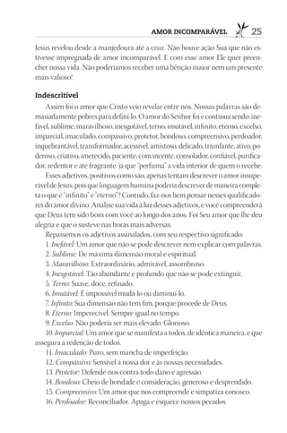 AmOr InCOmpAráVEl                    25
Jesus revelou desde a manjedoura até a cruz. Não houve ação Sua que não es-
tivesse impregnada de amor incomparável. E com esse amor Ele quer preen-
cher nossa vida. Não poderíamos receber uma bênção maior nem um presente
mais valioso!

Indescritível
    Assim foi o amor que Cristo veio revelar entre nós. Nossas palavras são de-
masiadamente pobres para defini-lo. O amor do Senhor foi e continua sendo: ine-
fável, sublime, maravilhoso, inesgotável, terno, imutável, infinito, eterno, excelso,
imparcial, imaculado, compassivo, protetor, bondoso, compreensivo, perdoador,
inquebrantável, transformador, acessível, amistoso, delicado, triunfante, ativo, po-
deroso, criativo, imerecido, paciente, convincente, consolador, confiável, purifica-
dor, redentor e até fragrante, já que “perfuma” a vida interior de quem o recebe.
    Esses adjetivos, positivos como são, apenas tentam descrever o amor insupe-
rável de Jesus, pois que linguagem humana poderia descrever de maneira comple-
ta o que é “infinito” e “eterno”? Contudo, faz-nos bem pensar nesses qualificado-
res do amor divino. Analise sua vida à luz desses adjetivos, e você compreenderá
que Deus tem sido bom com você ao longo dos anos. Foi Seu amor que lhe deu
alegria e que o susteve nas horas mais adversas.
    Repassemos os adjetivos assinalados, com seu respectivo significado:
    1. Inefável: Um amor que não se pode descrever nem explicar com palavras.
    2. Sublime: De máxima dimensão moral e espiritual.
    3. Maravilhoso: Extraordinário, admirável, assombroso.
    4. Inesgotável: Tão abundante e profundo que não se pode extinguir.
    5. Terno: Suave, doce, refinado.
    6. Imutável: É impossível mudá-lo ou diminuí-lo.
    7. Infinito: Sua dimensão não tem fim, porque procede de Deus.
    8. Eterno: Imperecível. Sempre igual no tempo.
    9. Excelso: Não poderia ser mais elevado. Glorioso.
    10. Imparcial: Um amor que se manifesta a todos, de idêntica maneira, e que
assegura a redenção de todos.
    11. Imaculado: Puro, sem mancha de imperfeição.
    12. Compassivo: Sensível à nossa dor e às nossas necessidades.
    13. Protetor: Defende-nos contra todo dano e agressão.
    14. Bondoso: Cheio de bondade e consideração, generoso e desprendido.
    15. Compreensivo: Um amor que nos compreende e simpatiza conosco.
    16. Perdoador: Reconciliador. Apaga e esquece nossos pecados.
 