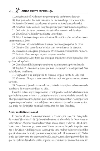 26           AIndA ExIStE ESpErAnçA

    17. Inquebrantável: Nada nem ninguém o pode quebrar ou destruir.
    18. Transformador: Transforma a vida de quem o abriga em seu coração.
    19. Acessível: Não está vedado para ninguém; está ao alcance de todos.
    20. Amistoso: Bom, solidário e cordial, porque provém de nosso amigo Jesus.
    21. Delicado: Um amor que combate a rispidez e semeia a delicadeza.
    22. Triunfante: Na luta da vida nos faz vencedores.
    23. Ativo: É muito mais que uma atitude de Deus; é Sua obra salvadora e con-
tínua em nosso favor.
    24. Poderoso: Este amor dá força à alma e nos outorga o poder de Deus.
    25. Criativo: Não cessa de nos brindar com novas formas de bênçãos.
    26. Imerecido: É uma graça generosa de Deus; não um merecimento humano.
    27. Paciente: Um amor que suporta e espera até o fim.
    28. Convincente: Mais forte que qualquer argumento; mais persuasivo que
qualquer eloquência.
    29. Consolador: É bálsamo para o doente e ânimo para a pessoa abatida.
    30. Confiável: Um amor seguro, que não trai; sempre está disponível. Sua
lealdade não tem limite.
    31. Purificador: Tira a impureza do coração; limpa a mente de todo mal.
    32. Redentor: Graças a esse amor divino, está assegurada nossa eterna
salvação.
    33. Fragrante: Quando o amor divino controla o coração, exala o aroma da
bondade e da presença de Deus na vida.
    Quantos outros adjetivos poderiam ter integrado essa lista! Mas bastam os
que incluímos para assinalar o caráter insondável e inamovível do amor do Se-
nhor para conosco, um amor no qual sempre podemos confiar. Não importam
as provas que sofremos, o amor de Jesus nos sustentará em todos os momentos.
Sua ajuda nos fará fortes e Sua leal companhia nos dará felicidade.

Amor multidimensional
    O Senhor afirma: “Com amor eterno Eu te amei; por isso, com benignida-
de te atraí” (Jeremias 31:3). Quão estável e eterna é a bondade de Deus em nos-
so benefício! O Senhor não muda nem tem altos e baixos (Hebreus 13:8). E tam-
pouco muda Seu amor para conosco. O amor de uma mãe pode fraquejar, mas
não o de Cristo. A Bíblia declara: “Acaso, pode uma mulher esquecer-se do filho
que ainda mama, de sorte que não se compadeça do filho do seu ventre? Mas
ainda que esta viesse a se esquecer dele, Eu, todavia, não Me esquecerei de ti! Eis
que nas palmas das Minhas mãos te gravei; os teus muros estão continuamente
 