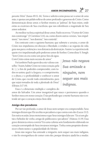 AmOr InCOmpAráVEl                   27
perante Mim” (Isaías 49:15, 16). Terno e solícito como possa ser o amor de uma
mãe, é apenas um pálido reflexo do amor profundo e generoso de Cristo. Como
demonstração desse amor, o Senhor mostra as “palmas” de Suas mãos, onde
estão as cicatrizes de Sua crucifixão, que nos relembram a magnitude de Seu
amor redentor.
     Ao meditar na força espiritual desse amor, Paulo escreveu: “O amor de Cristo
nos constrange” (2 Coríntios 5:14), ou, como dizem outras versões, “nos impul-
siona”, “nos move”, “nos domina”, “nos controla”.
     Em contraste com o egoísmo humano, que submete e arruína, o amor de
Cristo nos impulsiona em direção à liberdade, à retidão e ao regozijo da vida;
guia-nos para a redenção e nos distancia da destruição. Assim é a experiência de
quem vive impulsionado pelo poderoso amor do Senhor. Como disse S. Songh:
“Sem Cristo eu era como um peixe fora da água.
Com Cristo estou num oceano de amor.”
     Foi também Paulo quem deu este valioso con- Jesus não negava
selho: “Assim, habite Cristo no vosso coração, pela
                                                       Sua amizade a
fé, [...] a fim de poderdes compreender, com to-
dos os santos, qual é a largura, e o comprimento, ninguém, nem
e a altura, e a profundidade e conhecer o amor
de Cristo, que excede todo entendimento, para sequer aos mais
que sejais tomados de toda a plenitude de Deus”
(Efésios 3:17-19).                                     indignos.
     Essa é a dimensão múltipla e completa do
amor do Salvador. Um amor inesgotável que nasce e permanece quando o
Senhor mora em nosso coração. É tão profundo que a mente humana não o en-
tende até que o coração esteja cheio dele.

Amigo dos pecadores
    Por ser tão profundo, o amor de Jesus nem sempre era compreendido. Seus
inimigos diziam que Ele recebia os pecadores e que comia com eles (Lucas 15:2).
Em outra ocasião, Jesus mencionou o que Seus inimigos falavam: “Eis aí um glu-
tão e bebedor de vinho, amigo de publicanos e pecadores” (Mateus 11:19). Essa
grave denúncia estava correta? Era uma calúnia sem fundamento elaborada no
coração corrompido de Seus invejosos inimigos. Tinha como propósito desme-
recer o bom nome e a popularidade do Mestre.
    Jesus não negava Sua amizade a ninguém, nem sequer aos mais indignos,
e não Se envergonhava de comer com eles, porque desejava ajudá-los a mudar.
 