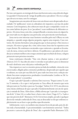 28           AIndA ExIStE ESpErAnçA

Por isso, sem querer, os inimigos de Jesus não fizeram outra coisa além de elogiá-
Lo quando O chamaram de “amigo de publicanos e pecadores”. Ele era o amigo
que elevava os maus, sem Se contagiar.
    Imaginemos um encontro de Jesus com um desses seres desprezados da so-
ciedade. Os “publicanos” eram os cobradores de impostos a serviço do poder
romano. Com frequência, eles cobravam mais do que o estipulado e eram vis-
tos como ladrões do povo. Já os “pecadores” eram malfeitores de diferentes es-
pécies. Ali estava Jesus com eles, compartilhando a mesma mesa em algum lu-
gar reservado ou em alguma casa particular, sem preconceito nem hesitação.
    Jesus ouvia com interesse esses homens vencidos pelo mal. Olhava-os com
simpatia, e, quando surgia alguma pergunta, sugeria uma resposta. Caso con-
trário, Ele mesmo formulava uma pergunta que os fazia pensar e lhes tocava o
coração. Ali estava o grupo: dez, vinte, talvez mais. Jesus não Se espantava com
o que diziam. Ele continuava escutando o que contavam e, quando se levanta-
vam da mesa, reinava um breve silêncio. Os publicanos e pecadores ali reuni-
dos já se sentiam melhor com o toque amistoso que recebiam de Jesus, e alegres
pensavam num próximo encontro.
    Jesus continuava dizendo: “Não vim chamar justos, e sim pecadores”
(Marcos 2:15-17). Sua obra de amor é convidar os pecadores para se distanciar
do mal e desfrutar uma vida justa e redimida por Ele.
    Não importa se você se encontra preso no lodo da maldade, vítima do vício
escravizador, afligido pelos constantes problemas, desprezado por aqueles que
o rodeiam, ou vazio por sua falta de fé, para tudo isso Jesus tem a solução me-
diante Seu amor compreensivo, perdoador e transformador. Lembre-se: Ele “re-
cebe os pecadores” e os justifica.
    O que é pecado? Quando o salmista Davi escreveu: “Pequei contra Ti, con-
tra Ti somente, e fiz o que é mal perante os Teus olhos, de maneira que serás
tido por justo no Teu falar e puro no Teu julgar” (Salmo 51:4, NVI), nos ofereceu
uma clássica definição de que o pecado é fundamentalmente um ato de oposi-
ção à vontade de Deus. Além disso, a Bíblia afirma que “o pecado é a transgres-
são da lei” (1 João 3:4), e o saber fazer o bem e não o fazer (Tiago 4:17), e “tudo o
que não provém da fé” (Romanos 14:23). Em termos amplos, pecado é qualquer
desvio da vontade conhecida de Deus, seja ao descuidar-se do que ordenou ex-
plicitamente ou ao fazer o que proibiu especificamente.
    Infelizmente, você e eu também não estamos livres do pecado, pois ele afe-
tou toda a humanidade. A pecaminosidade é um fenômeno universal. “Todos
pecaram e carecem da glória de Deus”, diz o apóstolo Paulo (Romanos 3:23).
 