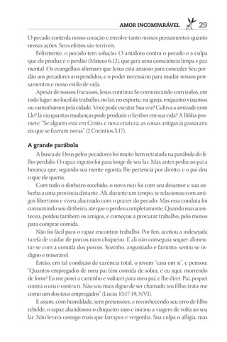 AmOr InCOmpAráVEl                    29
O pecado controla nosso coração e envolve tanto nossos pensamentos quanto
nossas ações. Seus efeitos são terríveis.
    Felizmente, o pecado tem solução. O antídoto contra o pecado e a culpa
que ele produz é o perdão (Mateus 6:12), que gera uma consciência limpa e paz
mental. Os evangelhos afirmam que Jesus está ansioso para conceder Seu per-
dão aos pecadores arrependidos, e o poder necessário para mudar nossos pen-
samentos e nosso estilo de vida.
    Apesar de nossos fracassos, Jesus continua Se comunicando com todos, em
todo lugar: no local de trabalho, no lar, no esporte, na igreja, enquanto viajamos
ou caminhamos pela cidade. Você pode escutar Sua voz? Cultiva a amizade com
Ele? Já viu quantas mudanças pode produzir o Senhor em sua vida? A Bíblia pro-
mete: “Se alguém está em Cristo, é nova criatura; as coisas antigas já passaram;
eis que se fizeram novas” (2 Coríntios 5:17).

A grande parábola
     A busca de Deus pelos pecadores foi muito bem retratada na parábola do fi-
lho perdido. O rapaz ingrato foi para longe de seu lar. Mas antes pediu ao pai a
herança que, segundo sua mente egoísta, lhe pertencia por direito, e o pai deu
o que ele queria.
     Com todo o dinheiro recebido, o novo rico foi com seu desamor e sua so-
berba a uma província distante. Ali, durante um tempo, se relacionou com ami-
gos libertinos e viveu alucinado com o prazer do pecado. Mas essa conduta foi
consumindo seu dinheiro, até que o perdeu completamente. Quando isso acon-
teceu, perdeu também os amigos, e começou a procurar trabalho, pelo menos
para comprar comida.
     Não foi fácil para o rapaz encontrar trabalho. Por fim, aceitou a indesejada
tarefa de cuidar de porcos num chiqueiro. E ali não conseguia sequer alimen-
tar-se com a comida dos porcos. Sozinho, angustiado e faminto, sentiu-se in-
digno e miserável.
     Então, em tal condição de carência total, o jovem “caiu em si”, e pensou:
“Quantos empregados de meu pai têm comida de sobra, e eu aqui, morrendo
de fome! Eu me porei a caminho e voltarei para meu pai, e lhe direi: Pai, pequei
contra o céu e contra ti. Não sou mais digno de ser chamado teu filho; trata-me
como um dos teus empregados” (Lucas 15:17-19, NVI).
     E assim, com humildade, sem pretensões, e reconhecendo seu erro de filho
rebelde, o rapaz abandonou o chiqueiro sujo e iniciou a viagem de volta ao seu
lar. Não levava consigo mais que farrapos e vergonha. Sua culpa o afligia, mas
 
