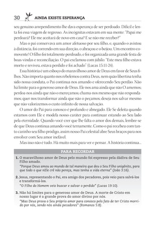 30           AIndA ExIStE ESpErAnçA

seu genuíno arrependimento lhe dava esperança de ser perdoado. Difícil e len-
ta foi essa viagem de regresso. As incógnitas estavam em sua mente: “Papai me
perdoará? Ele me aceitará de novo em casa? E se não me receber?”
    Mas o pai conservava um amor afetuoso por seu filho, e, quando o avistou
à distância, foi correndo em sua direção, o abraçou e o beijou. Um encontro co-
movente! O filho foi totalmente perdoado, e foi organizada uma grande festa de
boas-vindas e reconciliação. O pai exclamou com júbilo: “Este meu filho estava
morto e reviveu, estava perdido e foi achado” (Lucas 15:11-24).
    Essa história é um esboço do maravilhoso amor de Deus em favor de Seus fi-
lhos. Não importa quanto nos rebelemos contra Deus, nem quão libertina tenha
sido nossa conduta, o Pai continua nos amando e oferecendo Seu perdão. Não
há limite para o generoso amor de Deus. Ele nos ama ainda que não O amemos;
perdoa-nos ainda que não o mereçamos; chama-nos mesmo que não responda-
mos; quer nos transformar ainda que não o peçamos; deseja nos salvar mesmo
que não valorizemos o custo infinito de nossa salvação.
    O amor do Pai para conosco é profundo e abnegado. Ele Se deleita quando
estamos com Ele e modela nosso caráter para continuar estando ao Seu lado
pela eternidade. Quando você crer que lhe falta o amor dos demais, lembre-se
de que Deus continua amando você ternamente. Como o pai recebeu com tan-
to carinho seu filho pródigo, assim nosso Pai celestial abre Seus braços para nos
envolver com Seu amor inefável.
    Mas isso não é tudo. Há muito mais para ver e pensar. A história continua...

                              pArA rECOrdAr
 1. O maravilhoso amor de Deus pelo mundo foi expresso pela dádiva de Seu
    Filho amado.
    “Porque Deus amou ao mundo de tal maneira que deu o Seu Filho unigênito, para
    que todo o que nEle crê não pereça, mas tenha a vida eterna” (João 3:16).

 2. Jesus, representando o Pai, era amigo dos pecadores, pois veio para salvá-los
    e transformá-los.
    “O Filho do Homem veio buscar e salvar o perdido” (Lucas 19:10).

 3. Não há limites para o generoso amor de Deus. A morte de Cristo em
    nosso lugar é a grande prova do amor divino por nós.
    “Mas Deus prova o Seu próprio amor para conosco pelo fato de ter Cristo morri-
    do por nós, sendo nós ainda pecadores” (Romanos 5:8).
 