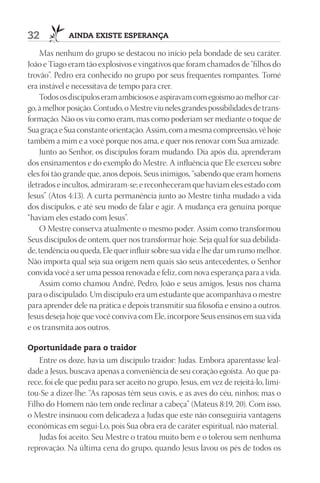 32           AIndA ExIStE ESpErAnçA

    Mas nenhum do grupo se destacou no início pela bondade de seu caráter.
João e Tiago eram tão explosivos e vingativos que foram chamados de “filhos do
trovão”. Pedro era conhecido no grupo por seus frequentes rompantes. Tomé
era instável e necessitava de tempo para crer.
    Todos os discípulos eram ambiciosos e aspiravam com egoísmo ao melhor car-
go, à melhor posição. Contudo, o Mestre viu neles grandes possibilidades de trans-
formação. Não os viu como eram, mas como poderiam ser mediante o toque de
Sua graça e Sua constante orientação. Assim, com a mesma compreensão, vê hoje
também a mim e a você porque nos ama, e quer nos renovar com Sua amizade.
    Junto ao Senhor, os discípulos foram mudando. Dia após dia, aprenderam
dos ensinamentos e do exemplo do Mestre. A influência que Ele exerceu sobre
eles foi tão grande que, anos depois, Seus inimigos, “sabendo que eram homens
iletrados e incultos, admiraram-se; e reconheceram que haviam eles estado com
Jesus” (Atos 4:13). A curta permanência junto ao Mestre tinha mudado a vida
dos discípulos, e até seu modo de falar e agir. A mudança era genuína porque
“haviam eles estado com Jesus”.
    O Mestre conserva atualmente o mesmo poder. Assim como transformou
Seus discípulos de ontem, quer nos transformar hoje. Seja qual for sua debilida-
de, tendência ou queda, Ele quer influir sobre sua vida e lhe dar um rumo melhor.
Não importa qual seja sua origem nem quais são seus antecedentes, o Senhor
convida você a ser uma pessoa renovada e feliz, com nova esperança para a vida.
    Assim como chamou André, Pedro, João e seus amigos, Jesus nos chama
para o discipulado. Um discípulo era um estudante que acompanhava o mestre
para aprender dele na prática e depois transmitir sua filosofia e ensino a outros.
Jesus deseja hoje que você conviva com Ele, incorpore Seus ensinos em sua vida
e os transmita aos outros.

Oportunidade para o traidor
    Entre os doze, havia um discípulo traidor: Judas. Embora aparentasse leal-
dade a Jesus, buscava apenas a conveniência de seu coração egoísta. Ao que pa-
rece, foi ele que pediu para ser aceito no grupo. Jesus, em vez de rejeitá-lo, limi-
tou-Se a dizer-lhe: “As raposas têm seus covis, e as aves do céu, ninhos; mas o
Filho do Homem não tem onde reclinar a cabeça” (Mateus 8:19, 20). Com isso,
o Mestre insinuou com delicadeza a Judas que este não conseguiria vantagens
econômicas em segui-Lo, pois Sua obra era de caráter espiritual, não material.
    Judas foi aceito. Seu Mestre o tratou muito bem e o tolerou sem nenhuma
reprovação. Na última cena do grupo, quando Jesus lavou os pés de todos os
 