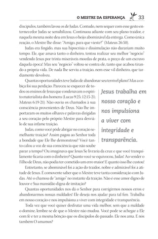 O mEStrE dA ESpErAnçA                  33
discípulos, também lavou os de Judas. Contudo, nem sequer com esse gesto en-
ternecedor Judas se sensibilizou. Continuou adiante com seu plano traidor, e
naquela mesma noite deu em Jesus o beijo abominável da entrega. Como única
reação, o Mestre lhe disse: “Amigo, para que vieste?” (Mateus 26:50).
    Judas era fingido, mas sua hipocrisia e dissimulação não durariam muito
tempo. Ele, que amava tanto o dinheiro, tentou realizar seu melhor “negócio”
vendendo Jesus por trinta miseráveis moedas de prata, o preço de um escravo
daquela época! Mas seu “negócio” voltou-se contra ele, tanto que acabou tiran-
do a própria vida. De nada lhe serviu a traição, nem esse vil dinheiro, que tar-
diamente devolveu.
    Quantas oportunidades teve Judas de abandonar seu terrível plano! Mas a co-
biça foi sua perdição. Pareceu se esquecer de to-
dos os ensinos de Jesus que condenavam o espíri- Jesus trabalha em
to materialista dos homens (Lucas 9:25; 12:15-21;
Mateus 6:19-21). Não ouviu os chamados à sua nosso coração e
consciência provenientes de Deus. Não lhe im-
portaram os muitos olhares e palavras dirigidas nos impulsiona
a seu coração pelo próprio Mestre para desviá-
                                                     a viver com
lo de sua infame traição.
    Judas, como você pôde abrigar no coração se- integridade e
melhante traição? Assim pagou ao Senhor toda
a bondade que Ele lhe demonstrou? Você tan- transparência.
to calou a voz de sua consciência que não soube
parar a tempo? Ou imaginava que Jesus Se livraria da cruz e que você tranqui-
lamente ficaria com o dinheiro? Quanto você se equivocou, Judas! Ao vender o
Filho de Deus, não podia ter cometido um erro maior! E quanto isso lhe custou!
    Entretanto, se abominável foi a ação do traidor, nobre e admirável foi a ati-
tude de Jesus. É comovente saber que o Mestre teve tanta consideração com Ju-
das. Até o chamou de “amigo” no instante da traição. Não é esse amor digno de
louvor e Sua mansidão digna de imitação?
    Quantas oportunidades nos dá o Senhor para corrigirmos nossos erros e
abandonarmos nossas maldades! Ele deseja nos ajudar para tal fim. Trabalha
em nosso coração e nos impulsiona a viver com integridade e transparência.
    Toda vez que você quiser desfrutar uma vida melhor, sem que a maldade
o domine, lembre-se de que o Mestre não mudou. Você pode se achegar a Ele
com fé e ter a mesma bênção que os discípulos do passado. Ele nos ama. E nós
também O amamos?
 
