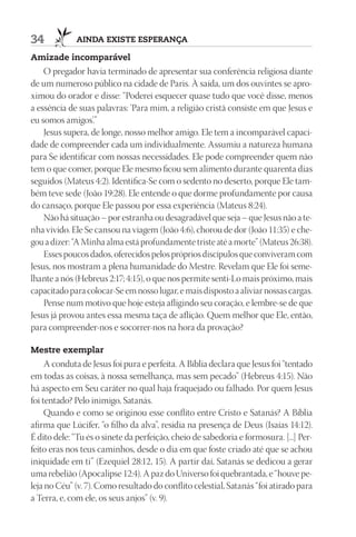 34           AIndA ExIStE ESpErAnçA

Amizade incomparável
    O pregador havia terminado de apresentar sua conferência religiosa diante
de um numeroso público na cidade de Paris. À saída, um dos ouvintes se apro-
ximou do orador e disse: “Poderei esquecer quase tudo que você disse, menos
a essência de suas palavras: ‘Para mim, a religião cristã consiste em que Jesus e
eu somos amigos’.”
    Jesus supera, de longe, nosso melhor amigo. Ele tem a incomparável capaci-
dade de compreender cada um individualmente. Assumiu a natureza humana
para Se identificar com nossas necessidades. Ele pode compreender quem não
tem o que comer, porque Ele mesmo ficou sem alimento durante quarenta dias
seguidos (Mateus 4:2). Identifica-Se com o sedento no deserto, porque Ele tam-
bém teve sede (João 19:28). Ele entende o que dorme profundamente por causa
do cansaço, porque Ele passou por essa experiência (Mateus 8:24).
    Não há situação – por estranha ou desagradável que seja – que Jesus não a te-
nha vivido. Ele Se cansou na viagem (João 4:6), chorou de dor (João 11:35) e che-
gou a dizer: “A Minha alma está profundamente triste até a morte” (Mateus 26:38).
    Esses poucos dados, oferecidos pelos próprios discípulos que conviveram com
Jesus, nos mostram a plena humanidade do Mestre. Revelam que Ele foi seme-
lhante a nós (Hebreus 2:17; 4:15), o que nos permite senti-Lo mais próximo, mais
capacitado para colocar-Se em nosso lugar, e mais disposto a aliviar nossas cargas.
    Pense num motivo que hoje esteja afligindo seu coração, e lembre-se de que
Jesus já provou antes essa mesma taça de aflição. Quem melhor que Ele, então,
para compreender-nos e socorrer-nos na hora da provação?

mestre exemplar
     A conduta de Jesus foi pura e perfeita. A Bíblia declara que Jesus foi “tentado
em todas as coisas, à nossa semelhança, mas sem pecado” (Hebreus 4:15). Não
há aspecto em Seu caráter no qual haja fraquejado ou falhado. Por quem Jesus
foi tentado? Pelo inimigo, Satanás.
     Quando e como se originou esse conflito entre Cristo e Satanás? A Bíblia
afirma que Lúcifer, “o filho da alva”, residia na presença de Deus (Isaías 14:12).
É dito dele: “Tu és o sinete da perfeição, cheio de sabedoria e formosura. [...] Per-
feito eras nos teus caminhos, desde o dia em que foste criado até que se achou
iniquidade em ti” (Ezequiel 28:12, 15). A partir daí, Satanás se dedicou a gerar
uma rebelião (Apocalipse 12:4). A paz do Universo foi quebrantada, e “houve pe-
leja no Céu” (v. 7). Como resultado do conflito celestial, Satanás “foi atirado para
a Terra, e, com ele, os seus anjos” (v. 9).
 