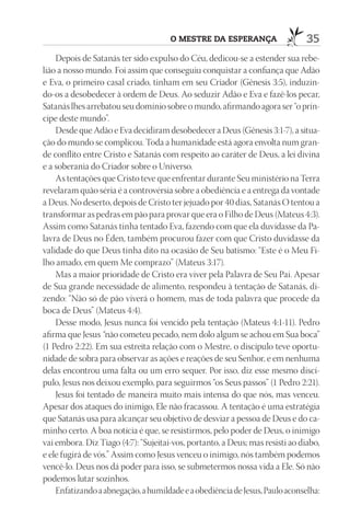 O mEStrE dA ESpErAnçA                    35
    Depois de Satanás ter sido expulso do Céu, dedicou-se a estender sua rebe-
lião a nosso mundo. Foi assim que conseguiu conquistar a confiança que Adão
e Eva, o primeiro casal criado, tinham em seu Criador (Gênesis 3:5), induzin-
do-os a desobedecer à ordem de Deus. Ao seduzir Adão e Eva e fazê-los pecar,
Satanás lhes arrebatou seu domínio sobre o mundo, afirmando agora ser “o prín-
cipe deste mundo”.
    Desde que Adão e Eva decidiram desobedecer a Deus (Gênesis 3:1-7), a situa-
ção do mundo se complicou. Toda a humanidade está agora envolta num gran-
de conflito entre Cristo e Satanás com respeito ao caráter de Deus, a lei divina
e a soberania do Criador sobre o Universo.
    As tentações que Cristo teve que enfrentar durante Seu ministério na Terra
revelaram quão séria é a controvérsia sobre a obediência e a entrega da vontade
a Deus. No deserto, depois de Cristo ter jejuado por 40 dias, Satanás O tentou a
transformar as pedras em pão para provar que era o Filho de Deus (Mateus 4:3).
Assim como Satanás tinha tentado Eva, fazendo com que ela duvidasse da Pa-
lavra de Deus no Éden, também procurou fazer com que Cristo duvidasse da
validade do que Deus tinha dito na ocasião de Seu batismo: “Este é o Meu Fi-
lho amado, em quem Me comprazo” (Mateus 3:17).
    Mas a maior prioridade de Cristo era viver pela Palavra de Seu Pai. Apesar
de Sua grande necessidade de alimento, respondeu à tentação de Satanás, di-
zendo: “Não só de pão viverá o homem, mas de toda palavra que procede da
boca de Deus” (Mateus 4:4).
    Desse modo, Jesus nunca foi vencido pela tentação (Mateus 4:1-11). Pedro
afirma que Jesus “não cometeu pecado, nem dolo algum se achou em Sua boca”
(1 Pedro 2:22). Em sua estreita relação com o Mestre, o discípulo teve oportu-
nidade de sobra para observar as ações e reações de seu Senhor, e em nenhuma
delas encontrou uma falta ou um erro sequer. Por isso, diz esse mesmo discí-
pulo, Jesus nos deixou exemplo, para seguirmos “os Seus passos” (1 Pedro 2:21).
    Jesus foi tentado de maneira muito mais intensa do que nós, mas venceu.
Apesar dos ataques do inimigo, Ele não fracassou. A tentação é uma estratégia
que Satanás usa para alcançar seu objetivo de desviar a pessoa de Deus e do ca-
minho certo. A boa notícia é que, se resistirmos, pelo poder de Deus, o inimigo
vai embora. Diz Tiago (4:7): “Sujeitai-vos, portanto, a Deus; mas resisti ao diabo,
e ele fugirá de vós.” Assim como Jesus venceu o inimigo, nós também podemos
vencê-lo. Deus nos dá poder para isso, se submetermos nossa vida a Ele. Só não
podemos lutar sozinhos.
    Enfatizando a abnegação, a humildade e a obediência de Jesus, Paulo aconselha:
 