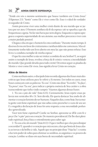 36           AIndA ExIStE ESpErAnçA

“Tende em vós o mesmo sentimento que houve também em Cristo Jesus”
(Filipenses 2:5). “Sentir” como Ele é viver como Ele. Esse é o ideal do verdadei-
ro seguidor de Cristo.
    Assim procurou viver uma mulher cristã diante de seu marido que se jac-
tava por ser ateu. O homem zombava da fé da esposa e até se opunha a que ela
frequentasse a igreja. No lar não havia paz nem alegria. Enquanto o esposo apre-
goava a suposta superioridade de seu ateísmo, sua mulher procurava viver com
a maior piedade possível.
    Chegou o dia em que o homem fez esta confissão: “Durante muito tempo, li
diversos livros em favor do cristianismo e nenhum deles me convenceu. Mas ul-
timamente tenho tido um livro aberto em meu lar, que não posso refutar. Esse
livro é a conduta exemplar de minha esposa.”
    O que fez essa mulher a não ser imitar a conduta de seu Senhor? E, ao seguir
assim o exemplo de Jesus, revelou a força da fé cristã e venceu a incredulidade
do marido. Que grande desafio para todo crente! Devemos seguir as pisadas do
Mestre e viver como Ele viveu. Isso significa levar Cristo no coração.

Além de mestre
    Como nenhum outro, o discípulo João recorda algumas das frases mais des-
critivas que Jesus utilizou para Se referir a Si mesmo. Em todos os casos, essas
frases começam com as palavras “Eu sou”. Cristo não disse “Eu tenho”, “Eu faço”,
“Eu posso”, mas “Eu sou”, para indicar a própria essência de Seu caráter e a obra
transcendente que tinha vindo cumprir. Vejamos algumas dessas frases:
    1. “Eu sou o pão da vida” (João 6:35). Curiosamente, Jesus repete essas pa-
lavras nos versículos 48 e 51. Sem dúvida, Ele queria destacar Seu anelo de ali-
mentar o coração faminto do ser humano. Naqueles dias, como hoje, havia mui-
ta gente com fome espiritual, que não sabia como preencher o vazio de seu ser.
E a magnífica declaração de Jesus foi uma resposta a essa necessidade profun-
da e generalizada.
    Você tem fome espiritual? Confie no Senhor, aproxime-se dEle com fé e
peça-Lhe “o pão” para seu coração. De maneira providencial, Ele lhe dará pleni-
tude espiritual, força física e entendimento para saber agir.
    2. “Eu sou a luz do mundo” (João 8:12). O que é melhor que a luz para dissipar
a escuridão? E, quando é o coração que está escuro, a luz que brota de Jesus afas-
ta as trevas e dá brilho à vida. Aquele que no princípio disse “Haja luz” e existiu
a luz tem poder de sobra para eliminar as sombras, as angústias e os pesares do
coração. Lembre-se disso em suas horas de necessidade espiritual.
 