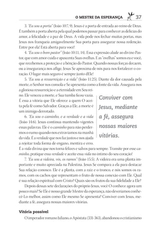 O mEStrE dA ESpErAnçA                    37
     3. “Eu sou a porta” (João 10:7, 9). Jesus é a porta de entrada ao reino de Deus.
É também a porta aberta pela qual podemos passar para conhecer as delícias do
amor, a felicidade e a paz de Deus. A vida pode nos fechar muitas portas, mas
Jesus nos franqueia amigavelmente Sua porta para assegurar nossa redenção.
Entre por ela! Está aberta para você!
     4. “Eu sou o bom pastor” (João 10:11, 14). Essa expressão alude ao divino Pas-
tor, que com amor cuida e apascenta Suas ovelhas. E as “ovelhas” somos eu e você,
que recebemos a proteção e a bênção do Pastor. Quando nossas forças decaem,
ou a insegurança nos aflige, Jesus Se aproxima de nós para nos fortalecer o co-
ração. O lugar mais seguro é sempre junto dEle!
     5. “Eu sou a ressurreição e a vida” (João 11:25). Diante da dor causada pela
morte, o Senhor nos consola e Se apresenta como a fonte da vida. Assegura-nos
a gloriosa ressurreição e a eternidade em Seu rei-
no. Ele venceu a morte, e Sua tumba ficou vazia.
É essa a vitória que Ele oferece a quem O acei-
                                                          Conviver com
ta pela fé como Salvador. Graças a Ele, a morte é Jesus, mediante
um inimigo derrotado.
     6. “Eu sou o caminho, e a verdade e a vida a fé, assegura
(João 14:6). Jesus continua mantendo vigentes
essas palavras. Ele é o caminho para não perder- nossas maiores
mos o rumo quando nos extraviamos na manhã
da vida. É a verdade que nos faz justos e nos ajuda vitórias.
a rejeitar toda forma de engano, mentira e erro.
É a vida divina que nos torna felizes e salvos para sempre. Transite por esse ca-
minho, pratique essa verdade e aceite essa vida no íntimo do seu coração!
     7. “Eu sou a videira, vós, os ramos” (João 15:5). A videira era uma planta im-
portante e muito apreciada na Palestina. Jesus Se compara a ela para destacar
Sua relação conosco. Ele é a planta, com a raiz e o tronco, e nós somos os ra-
mos, com os cachos que representam o fruto de nossa conexão com Ele. Qual
é sua relação espiritual com Cristo? Quais são os frutos da sua fidelidade a Ele?
     Depois dessas sete declarações do próprio Jesus, você O conhece agora um
pouco mais? Se Ele é nosso grande Mestre da esperança, não deveríamos conhe-
cê-Lo melhor, assim como Ele mesmo Se apresenta? Conviver com Jesus, me-
diante a fé, assegura nossas maiores vitórias.

Vitória possível
   O imperador romano Juliano, o Apóstata (331-363), abandonou o cristianismo
 