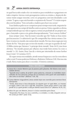 38           AIndA ExIStE ESpErAnçA

no qual havia sido criado e fez vãs tentativas para restabelecer o paganismo em
todo o império. Iniciou cruéis perseguições contra os cristãos, e, depois de der-
ramar muito sangue inocente, certa vez perguntou com tom desafiador a um
cristão: “E agora, o que está fazendo o carpinteiro de Nazaré?” O cristão respon-
deu com brandura: “Está cortando a madeira para fazer seu caixão.”
    Essas fatídicas palavras se cumpriram pouco tempo mais tarde, enquanto Ju-
liano agonizava no campo de batalha contra os persas. Então, segundo se afirma,
compreendendo que sua vida se esgotava, tomou um punhado de seu próprio san-
gue e, lançando-o para o céu, gritou desesperadamente: “Você venceu, Galileu!”
    Jesus sempre vence. Não há maior vencedor que Ele! Todos os Seus inimi-
gos fracassaram. E o admirável é que Ele compartilha Sua vitória conosco. Em-
bora vivamos no mundo, não somos deste mundo. Por isso, Jesus rogou por nós
diante do Pai: “Não peço que os tires do mundo, e sim que os guardes do mal.”
A Bíblia ensina que Satanás é “o príncipe deste mundo” (João 16:11), mas Jesus
afirmou: “No mundo passais por aflições; mas tende bom ânimo; Eu venci o
mundo” (v. 33). Assim, Deus “nos dá a vitória por intermédio de nosso Senhor
Jesus Cristo” (1 Coríntios 15:57).
    Ele supre nossas necessidades, atende nossas fraquezas e nos faz vencedores
sobre o mal. É nosso poderoso Defensor e Redentor (Hebreus 2:18). Mas isso não
é tudo. Resta muito para dizer e recordar. A história continua...

                              pArA rECOrdAr
 1. Jesus foi o maior Mestre que já passou pelo planeta. Ele falava com auto-
    ridade divina.
    “Quando Jesus acabou de proferir estas palavras, estavam as multidões mara-
    vilhadas da Sua doutrina; porque Ele as ensinava como quem tem autoridade e
    não como os escribas” (Mateus 7:28, 29).

 2. Como Mestre inigualável, Jesus ainda hoje nos convida para sermos Seus
    discípulos.
    “Então, disse Jesus a Seus discípulos: Se alguém quer vir após Mim, a si mesmo
    se negue, tome a sua cruz e siga-Me. Porquanto, quem quiser salvar a sua vida
    perdê-la-á; e quem perder a vida por Minha causa achá-la-á” (Mateus 16:24, 25).

 3. Mais do que um Mestre, Jesus é o único caminho para Deus.
    “Respondeu-lhe Jesus: Eu sou o caminho, e a verdade, e a vida; ninguém vem ao
    Pai senão por Mim” (João 14:6).
 