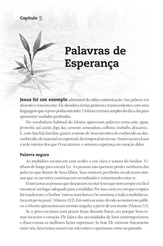 Capítulo    5




                             palavras de
                             Esperança


Jesus foi um exemplo admirável de sábia comunicação. Sua palavra era
atraente e convincente. Ele abordava temas práticos e transcendentes com uma
linguagem que o povo podia entender. Utilizava termos simples do dia a dia para
apresentar verdades profundas.
    No vocabulário habitual do Mestre apareciam palavras como pão, água,
fermento, sal, azeite, fogo, luz, semente, semeadura, colheita, trabalho, descanso...
E, com Sua fala familiar, guiava a mente de Seus ouvintes do conhecido ao des-
conhecido, do material ao espiritual, do temporal ao eterno. Assim saciava Jesus
a sede interior dos que O escutavam, e semeava esperança no coração deles.

palavra segura
     As multidões escutavam com avidez a voz clara e sonora do Senhor. Vi-
nham de longe para escutá-Lo. As pessoas não queriam perder nenhuma das
palavras que fluíam de Seus lábios. Suas notáveis parábolas inculcavam ensi-
nos que os ouvintes continuavam recordando e comentando entre si.
     Eram tantas as pessoas que desejavam escutar Jesus que nem sempre era fácil
encontrar um lugar adequado para a multidão. Por isso, certa vez em que o espaço
foi insuficiente, o Senhor “entrou num barco e Se assentou; e toda a multidão es-
tava em pé na praia” (Mateus 13:2). Em outra ocasião, devido ao numeroso públi-
co, o Mestre apresentou um sermão singular a partir de um monte (Mateus 5:1).
     Se o povo escutava com prazer Jesus durante horas, era porque Seus te-
mas tocavam o coração. Ele falava das necessidades de Seus contemporâneos,
e disso extraía as melhores lições espirituais. Se hoje Ele estivesse fisicamente
entre nós, Seus temas seriam tão relevantes e oportunos como no passado.
 