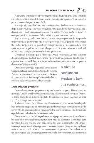 pAlAVrAS dE ESpErAnçA                    41
     Ao mesmo tempo leitor e personagem central das Escrituras, Jesus tem tido
encontros com milhões de leitores através das páginas sagradas. Você também
pode encontrá-Lo por meio da Bíblia.
     Até hoje, a Palavra de Cristo tem o mesmo efeito. Pode-se mostrar hostilida-
de para com ela, negar seu valor e vigência, mas, quando ela é ouvida ou estuda-
da com sinceridade, o coração se enternece e a vida é transformada. Desaparece
o desprezo inicial para com a Palavra divina, e nasce o amor por ela.
     Faça a prova quando tiver dúvidas ou seu coração precisar de fé; quando
um problema o quebrantar e fizer você perder as forças; quando o desânimo
lhe roubar a esperança; ou quando pensar que sua causa está perdida. Leia com
atenção nos evangelhos uma parte das palavras de Jesus, e elas tocarão de tal
maneira seu coração que as sombras desaparecerão.
     Com razão é-nos dito que “a Palavra de Deus é viva, e eficaz, e mais cortante
do que qualquer espada de dois gumes, e penetra até ao ponto de dividir alma e
espírito, juntas e medulas, e é apta para discernir os pensamentos e propósitos
do coração” (Hebreus 4:12).
     O mesmo Mestre que no passado comoveu com A virtude
Sua palavra falada as multidões, hoje pode, com Sua
Palavra escrita, comover seu coração e enchê-lo de consiste em
fé, paz e bem-estar. Reúna as palavras do Senhor no
coração, e elas levarão nova vida ao seu ser!
                                                      praticar o bem
                                                      que conhecemos.
duas atitudes possíveis
    “Não se banhe nesse lago, pois suas águas são muito perigosas. Há muitos rede-
moinhos!” Assim uma boa mãe aconselhava seu filho único, um jovem de 19 anos.
E, como resposta ao insistente pedido de sua mãe, ele disse: “Mamãe, só uma
vez. Prometo que não irei mais.”
    E, de fato, aquela foi a última vez. Um dos temíveis redemoinhos daquele
lago arrastou o rapaz de tal maneira que nenhum de seus companheiros pôde
socorrê-lo. O filho querido foi, mas não voltou como esperado. Não ter ouvido
o pedido reiterado da mãe lhe custou a vida.
    Com as palavras de Cristo pode ocorrer algo parecido: se seguirmos Seu sá-
bio conselho, invariavelmente iremos bem, mas, do contrário, o resultado será
inevitável. É como ensinou Jesus na parábola dos “dois fundamentos”. Ali Ele des-
tacou que o que pratica Suas palavras é como o homem prudente que edificou
sua casa sobre a rocha, e a casa permaneceu em pé apesar da chuva, das torren-
tes e dos ventos que se arremessaram contra ela. Em contrapartida, o que ouve
 