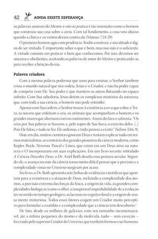 42           AIndA ExIStE ESpErAnçA

as palavras amáveis do Mestre e não as pratica é tão insensato como o homem
que construiu sua casa sobre a areia. Com tal fundamento, a casa veio abaixo
quando a chuva e os ventos deram contra ela (Mateus 7:24-29).
    O primeiro homem agiu com prudência. Soube construir, e sua atitude é dig-
na de ser imitada. É importante saber o que é bom, mas isso não é o suficiente.
A virtude consiste em praticar o bem que conhecemos. Por isso, devemos ser
sinceros e obedientes, aceitando as palavras de amor do Mestre e praticando-as
para receber a bênção divina.

palavra criadora
     Com a mesma palavra poderosa que usou para ensinar, o Senhor também
criou o mundo natural que nos rodeia. Jesus é o Criador, e não há poder capaz
de competir com Ele. Seu poder é que mantém os astros flutuando no espaço
infinito. Com Sua sabedoria, Jesus detém os complexos mistérios da natureza,
que, com toda a sua ciência, o homem não pode entender.
     Apenas com Sua ordem, o Senhor trouxe à existência a erva que cobre a Ter-
ra, as nuvens que enfeitam o céu, os animais que acompanham o homem e os
grandes mares que alternam com os continentes. Assim declara o salmista: “Os
céus por Sua palavra se fizeram, e, pelo sopro de Sua boca, o exército deles. [...]
Pois Ele falou, e tudo se fez; Ele ordenou, e tudo passou a existir” (Salmo 33:6, 9).
     Hoje em dia, muitos cientistas ignoram Deus e tentam explicar tudo em ter-
mos materialistas, ao contrário dos grandes pioneiros da ciência moderna, como
Kepler, Boyle, Newton, Pascal e Lineu, que criam em um Deus ativo na natu-
reza e O incorporaram em suas explicações. Em um livro recente intitulado
A Ciência Descobre Deus, o Dr. Ariel Roth desafia essa postura secular. Segun-
do ele, o avanço recente da ciência torna muito difícil pensar que a precisão e a
complexidade vistas no Universo surgiram por acaso.
     No livro, o Dr. Roth apresenta sete linhas de evidências científicas que apon-
tam para a existência e a atuação de Deus, incluindo a complexidade dos áto-
mos, a precisão extrema das forças da física, a origem da vida, as grandes com-
plexidades biológicas (como o olho), a insuperável improbabilidade de a evolução
ter ocorrido no tempo geológico, as lacunas no registro fóssil e a origem de nos-
sa mente misteriosa. Todos esses fatores exigem um Criador muito percepti-
vo para formular a exatidão e a complexidade que a ciência tem descoberto.1
     De fato, desde os milhões de galáxias, com seu tamanho incomensurá-
vel, até a ínfima pequenez do átomo e da molécula, tudo – sem exceção –
foi criado pelo supremo Criador do Universo, que também formou o ser humano.
 