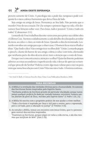 44                 AIndA ExIStE ESpErAnçA

provém somente de Cristo. A psicologia não a pode dar, tampouco pode con-
quistá-la o mero esforço humanista que deixa Deus de lado.
    Seja amigo ou amiga de Jesus. Permaneça ao Seu lado. Não permita que o
mundo O tire de seu coração. Dê-Lhe sempre o primeiro lugar na vida, e Ele der-
ramará Suas bênçãos sobre você. Para Jesus, tudo é possível. “Cristo é tudo em
todos” (Colossenses 3:11).
    Leonardo da Vinci trabalhou durante vários anos para pintar sua célebre obra
A Última Ceia. Atentou cuidadosamente a cada detalhe dos discípulos ao redor
da mesa, ao cálice e, claro, ao rosto de Jesus. Quando a obra foi terminada, Leo-
nardo convidou um amigo para que a observasse. O homem ficou maravilhado e
disse: “Que lindo cálice! Não consigo tirar os olhos dele!” Então, Leonardo pegou
o pincel e, diante do horror de seu amigo, cobriu o cálice com tinta, afirmando
que nenhuma parte da obra deveria atrair mais a atenção que o rosto de Jesus.
    Em que você concentra mais a atenção e o olhar? Quão facilmente podemos
admirar as coisas secundárias e superficiais da vida, e deixar de apreciar o essen-
cial que procede do Senhor! Poderia existir algo mais valioso para você ou para
mim que nossa boa relação com Cristo? Mas isso não é tudo. A história continua...


1
    Ver Ariel A. Roth, A Ciência Descobre Deus (Tatuí: Casa Publicadora Brasileira, 2010).


                                        pArA rECOrdAr
    1. A Bíblia é a revelação das verdades divinas para a humanidade. Os autores
       das Escrituras foram inspirados pelo Espírito Santo.
       “Nenhuma profecia da Escritura provém de particular elucidação; porque nunca
       jamais qualquer profecia foi dada por vontade humana; entretanto, homens san-
       tos falaram da parte de Deus, movidos pelo Espírito Santo” (1 Pedro 1:20, 21).

    2. A Bíblia foi escrita com o propósito prático de nos ajudar a viver melhor.
       “Toda a Escritura é inspirada por Deus e útil para o ensino, para a repreensão,
       para a correção, para a educação na justiça” (2 Timóteo 3:16).

    3. Ao estudar a Bíblia, temos um encontro com Jesus Cristo, que é o persona-
       gem central dos escritos inspirados.
       “Examinais as Escrituras, porque julgais ter nelas a vida eterna, e são elas mes-
       mas que testificam de Mim” (João 5:39).
 
