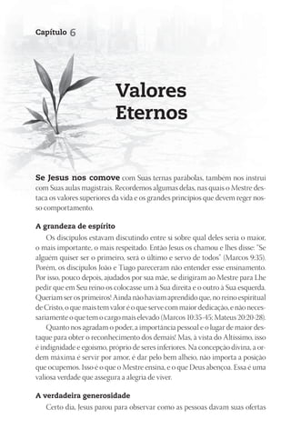 Capítulo   6




                           Valores
                           Eternos


Se Jesus nos comove com Suas ternas parábolas, também nos instrui
com Suas aulas magistrais. Recordemos algumas delas, nas quais o Mestre des-
taca os valores superiores da vida e os grandes princípios que devem reger nos-
so comportamento.

A grandeza de espírito
    Os discípulos estavam discutindo entre si sobre qual deles seria o maior,
o mais importante, o mais respeitado. Então Jesus os chamou e lhes disse: “Se
alguém quiser ser o primeiro, será o último e servo de todos” (Marcos 9:35).
Porém, os discípulos João e Tiago pareceram não entender esse ensinamento.
Por isso, pouco depois, ajudados por sua mãe, se dirigiram ao Mestre para Lhe
pedir que em Seu reino os colocasse um à Sua direita e o outro à Sua esquerda.
Queriam ser os primeiros! Ainda não haviam aprendido que, no reino espiritual
de Cristo, o que mais tem valor é o que serve com maior dedicação, e não neces-
sariamente o que tem o cargo mais elevado (Marcos 10:35-45; Mateus 20:20-28).
    Quanto nos agradam o poder, a importância pessoal e o lugar de maior des-
taque para obter o reconhecimento dos demais! Mas, à vista do Altíssimo, isso
é indignidade e egoísmo, próprio de seres inferiores. Na concepção divina, a or-
dem máxima é servir por amor, é dar pelo bem alheio, não importa a posição
que ocupemos. Isso é o que o Mestre ensina, e o que Deus abençoa. Essa é uma
valiosa verdade que assegura a alegria de viver.

A verdadeira generosidade
   Certo dia, Jesus parou para observar como as pessoas davam suas ofertas
 