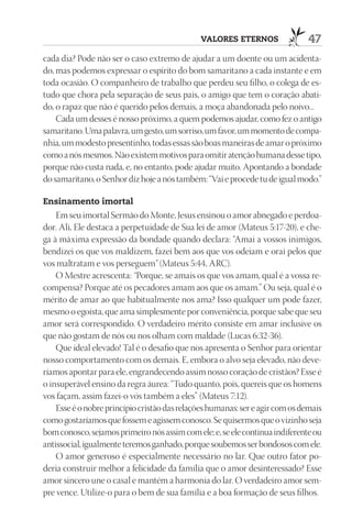 VAlOrES EtErnOS                 47
cada dia? Pode não ser o caso extremo de ajudar a um doente ou um acidenta-
do, mas podemos expressar o espírito do bom samaritano a cada instante e em
toda ocasião. O companheiro de trabalho que perdeu seu filho, o colega de es-
tudo que chora pela separação de seus pais, o amigo que tem o coração abati-
do, o rapaz que não é querido pelos demais, a moça abandonada pelo noivo...
    Cada um desses é nosso próximo, a quem podemos ajudar, como fez o antigo
samaritano. Uma palavra, um gesto, um sorriso, um favor, um momento de compa-
nhia, um modesto presentinho, todas essas são boas maneiras de amar o próximo
como a nós mesmos. Não existem motivos para omitir atenção humana desse tipo,
porque não custa nada, e, no entanto, pode ajudar muito. Apontando a bondade
do samaritano, o Senhor diz hoje a nós também: “Vai e procede tu de igual modo.”

Ensinamento imortal
    Em seu imortal Sermão do Monte, Jesus ensinou o amor abnegado e perdoa-
dor. Ali, Ele destaca a perpetuidade de Sua lei de amor (Mateus 5:17-20), e che-
ga à máxima expressão da bondade quando declara: “Amai a vossos inimigos,
bendizei os que vos maldizem, fazei bem aos que vos odeiam e orai pelos que
vos maltratam e vos perseguem” (Mateus 5:44, ARC).
    O Mestre acrescenta: “Porque, se amais os que vos amam, qual é a vossa re-
compensa? Porque até os pecadores amam aos que os amam.” Ou seja, qual é o
mérito de amar ao que habitualmente nos ama? Isso qualquer um pode fazer,
mesmo o egoísta, que ama simplesmente por conveniência, porque sabe que seu
amor será correspondido. O verdadeiro mérito consiste em amar inclusive os
que não gostam de nós ou nos olham com maldade (Lucas 6:32-36).
    Que ideal elevado! Tal é o desafio que nos apresenta o Senhor para orientar
nosso comportamento com os demais. E, embora o alvo seja elevado, não deve-
ríamos apontar para ele, engrandecendo assim nosso coração de cristãos? Esse é
o insuperável ensino da regra áurea: “Tudo quanto, pois, quereis que os homens
vos façam, assim fazei-o vós também a eles” (Mateus 7:12).
    Esse é o nobre princípio cristão das relações humanas: ser e agir com os demais
como gostaríamos que fossem e agissem conosco. Se quisermos que o vizinho seja
bom conosco, sejamos primeiro nós assim com ele; e, se ele continua indiferente ou
antissocial, igualmente teremos ganhado, porque soubemos ser bondosos com ele.
    O amor generoso é especialmente necessário no lar. Que outro fator po-
deria construir melhor a felicidade da família que o amor desinteressado? Esse
amor sincero une o casal e mantém a harmonia do lar. O verdadeiro amor sem-
pre vence. Utilize-o para o bem de sua família e a boa formação de seus filhos.
 