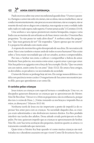48           AIndA ExIStE ESpErAnçA

     Paulo escreveu sobre esse amor incondicional quando disse: “O amor é pacien-
te, é benigno; o amor não arde em ciúmes, não se ufana, não se ensoberbece, não se
conduz inconvenientemente, não procura os seus interesses, não se exaspera, não se
ressente do mal; não se alegra com a injustiça, mas regozija-se com a verdade; tudo
sofre, tudo crê, tudo espera, tudo suporta. O amor jamais acaba” (1 Coríntios 13:4-8).
     Uma senhora e seu esposo prometeram muitos brinquedos, roupas e uma
linda casa ao menino de um orfanato se ele fosse morar com eles. O menino lhes
perguntou: “Eu não posso ter nada além disso?” A senhora então lhe pergun-
tou: “Que mais gostaria de ter?” Ele respondeu: “Quero apenas que me amem!”
E o pequeno foi adotado com muito amor.
     A resposta do menino foi o grito desesperado de sua alma. Ele necessitava de
amor. Não é esse também o maior anelo de todos os seres humanos? Não existe
sobre a Terra maior necessidade que a de ser amados, aceitos e compreendidos.
     Por isso, o Senhor nos insta a cultivar e compartilhar a beleza do amor.
Mediante Suas palavras, nos ensina como amar, a quem amar e para que amar.
Mas Sua palavra se agiganta com a força de Seu exemplo. Ele diz: “Que vos ameis
uns aos outros, assim como Eu vos amei” (João 15:12). Ele amava Seus amigos,
os desvalidos, os pecadores e os necessitados da sociedade.
     O amor do Mestre se prolonga hoje até nós. Ele corrige nossos defeitos e mo-
dela com paciência nosso caráter. O magnetismo de Seu amor nos mantém jun-
to dEle, para que aprendamos a ser como Ele.

O carinho pelas crianças
    Jesus tratava as crianças com especial ternura e consideração. Uma vez, os
discípulos quiseram distanciar as crianças que se aproximavam do Mestre.
Mas Ele lhes disse: “Deixai vir a Mim os pequeninos, não os embaraceis, porque
dos tais é o reino de Deus. [...] Então, tomando-as nos braços e impondo-lhes as
mãos, as abençoava” (Marcos 10:13-16).
    Nenhuma tarefa de Jesus era tão importante a ponto de impedi-Lo de ex-
pressar Seu amor para com as crianças. Na sociedade daqueles dias, as crian-
ças eram subestimadas e não desfrutavam maiores direitos. Era-lhes proibido
interferir nas tarefas dos adultos. Dessa atitude errada participavam os discí-
pulos. Por isso, quiseram impedir que as crianças se aproximassem do Senhor.
Mas Ele, com Sua terna aceitação dos pequenos, mostrou quanto as amava e o
tratamento considerado que mereciam.
    Quão triste o Mestre fica hoje quando vê como muitas crianças são mal-
tratadas ou o abandono assassino em que vivem! Como Ele levantaria Sua voz
 