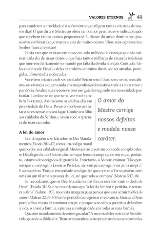 VAlOrES EtErnOS                 49
para condenar a crueldade e o sofrimento que afligem tantas crianças de nos-
sos dias! O que diria o Mestre ao observar o amor permissivo e indisciplinado
que recebem tantos outros pequeninos? E, diante do amor dominante, pos-
sessivo e arbitrário que marca a vida de muitos outros filhos, não expressaria o
Senhor franca rejeição?
    Custa crer que existam em nosso mundo milhões de crianças que são víti-
mas cada dia de maus-tratos e que haja tantos milhares de crianças indefesas
que morrem diariamente no mundo por falta da devida atenção. Contudo, “de-
las é o reino de Deus”, e delas é também o mínimo direito de ser amadas, prote-
gidas, alimentadas e educadas.
    Você tem crianças sob seu cuidado? Sejam seus filhos, seus netos, seus alu-
nos, ou crianças a quem cuida em sua profissão doméstica, trate-as com amor e
paciência. Analise suas reações e procure guiá-las segundo sua necessidade par-
ticular. Lembre-se de que uma vez você tam-
bém foi criança. Assim como os adultos, elas são O amor do
propriedade de Deus. Pense como Jesus as tra-
taria se estivesse em seu lugar. Confie seu filho Mestre corrige
aos cuidados do Senhor, e assim você o aparta-
rá do mau caminho.
                                                    nossos defeitos

A lei do amor
                                                    e modela nosso
    Com frequência se fala sobre os Dez Manda- caráter.
mentos (Êxodo 20:3-17) como um código moral
que perdeu sua validade original. Muitos já não creem no conteúdo completo des-
se Decálogo divino. Outros afirmam que Jesus o cumpriu por nós e que, portan-
to, estamos desobrigados de guardá-lo. Entretanto, o Mestre ensinou: “Não pen-
seis que vim revogar a Lei ou os Profetas; não vim para revogar, vim para cumprir.”
E acrescentou: “Porque em verdade vos digo: até que o céu e a Terra passem, nem
um i ou um til jamais passará da Lei, até que tudo se cumpra” (Mateus 5:17, 18).
    Se recordamos que os Dez Mandamentos foram escritos “com o dedo de
Deus” (Êxodo 31:18), e se recordamos que “a lei do Senhor é perfeita, e restau-
ra a alma” (Salmo 19:7), não resta margem para pensar que essa admirável lei de
amor (Mateus 22:37-40) tenha perdido sua vigência e relevância. Graças a Deus
porque Sua eterna lei continua em pé, e porque seus sábios preceitos defendem
a vida, o amor, a família, a pureza e a integridade em todas as suas formas.
    Quantos mandamentos devemos guardar? A maioria deles ou todos? Sem dú-
vida, quando a Bíblia diz: “Bem-aventurados os irrepreensíveis no seu caminho,
 