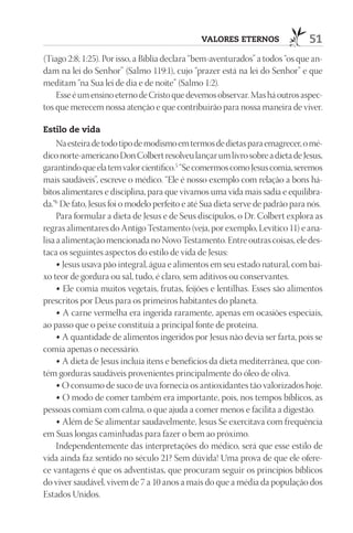 VAlOrES EtErnOS                  51
(Tiago 2:8; 1:25). Por isso, a Bíblia declara “bem-aventurados” a todos “os que an-
dam na lei do Senhor” (Salmo 119:1), cujo “prazer está na lei do Senhor” e que
meditam “na Sua lei de dia e de noite” (Salmo 1:2).
    Esse é um ensino eterno de Cristo que devemos observar. Mas há outros aspec-
tos que merecem nossa atenção e que contribuirão para nossa maneira de viver.

Estilo de vida
     Na esteira de todo tipo de modismo em termos de dietas para emagrecer, o mé-
dico norte-americano Don Colbert resolveu lançar um livro sobre a dieta de Jesus,
garantindo que ela tem valor científico.5 “Se comermos como Jesus comia, seremos
mais saudáveis”, escreve o médico. “Ele é nosso exemplo com relação a bons há-
bitos alimentares e disciplina, para que vivamos uma vida mais sadia e equilibra-
da.”6 De fato, Jesus foi o modelo perfeito e até Sua dieta serve de padrão para nós.
     Para formular a dieta de Jesus e de Seus discípulos, o Dr. Colbert explora as
regras alimentares do Antigo Testamento (veja, por exemplo, Levítico 11) e ana-
lisa a alimentação mencionada no Novo Testamento. Entre outras coisas, ele des-
taca os seguintes aspectos do estilo de vida de Jesus:
     • Jesus usava pão integral, água e alimentos em seu estado natural, com bai-
xo teor de gordura ou sal, tudo, é claro, sem aditivos ou conservantes.
     • Ele comia muitos vegetais, frutas, feijões e lentilhas. Esses são alimentos
prescritos por Deus para os primeiros habitantes do planeta.
     • A carne vermelha era ingerida raramente, apenas em ocasiões especiais,
ao passo que o peixe constituía a principal fonte de proteína.
     • A quantidade de alimentos ingeridos por Jesus não devia ser farta, pois se
comia apenas o necessário.
     • A dieta de Jesus incluía itens e benefícios da dieta mediterrânea, que con-
tém gorduras saudáveis provenientes principalmente do óleo de oliva.
     • O consumo de suco de uva fornecia os antioxidantes tão valorizados hoje.
     • O modo de comer também era importante, pois, nos tempos bíblicos, as
pessoas comiam com calma, o que ajuda a comer menos e facilita a digestão.
     • Além de Se alimentar saudavelmente, Jesus Se exercitava com frequência
em Suas longas caminhadas para fazer o bem ao próximo.
     Independentemente das interpretações do médico, será que esse estilo de
vida ainda faz sentido no século 21? Sem dúvida! Uma prova de que ele ofere-
ce vantagens é que os adventistas, que procuram seguir os princípios bíblicos
do viver saudável, vivem de 7 a 10 anos a mais do que a média da população dos
Estados Unidos.
 