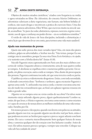 52           AIndA ExIStE ESpErAnçA

    Objetos de muitos estudos científicos,7 citados com frequência na mídia
e agora retratados no filme The Adventists, do cineasta Martin Doblmeier, os
adventistas valorizam a dieta vegetariana, não fumam, não bebem bebidas al-
coólicas, não usam drogas e incentivam a prática do exercício físico. Uma das
principais autoras adventistas, Ellen White, que escreveu muito na área de saú-
de, aconselhou: “Ar puro, luz solar, abstinência, repouso, exercício, regime conve-
niente, uso de água e confiança no poder divino – eis os verdadeiros remédios.”8
    O estilo de vida de Jesus e de Seus discípulos, incluindo a alimentação, é
outra lição que devemos levar em conta, para termos uma vida mais saudável.

Ajuda nos momentos de provas
    Quem não sofre provas dos mais variados tipos? Mas, em meio dos piores
embates, golpes ou adversidades, o Senhor nos diz: “Não temas, porque Eu sou
contigo; não te assombres, porque Eu sou o teu Deus; Eu te fortaleço, e te ajudo,
e te sustento com a Minha destra fiel” (Isaías 41:10).
    Niccolò Paganini estava apresentando em Paris um dos mais célebres con-
certos de violino. Enquanto afinava o instrumento, uma de suas quatro cordas
se rompeu. A desilusão se espalhou entre o numeroso público presente. Em se-
guida, em plena execução, outra corda se rompeu. Mas, diante da preocupação
das pessoas, Paganini continuou tocando, até que uma terceira corda se partiu.
    O público já estava evidentemente desgostoso. Então, com toda serenidade,
o afamado concertista disse: “Senhoras e senhores, agora escutarão Paganini e
apenas uma corda.” E, utilizando essa única corda, o mestre executou uma mú-
sica de modo tão extraordinário que, ao final, um aplauso vigoroso ressoou em
todo o grande salão.
    Alguma vez se rompeu uma ou várias cordas de sua alma? Ou talvez neste
momento esteja sofrendo alguma prova, algum quebrantamento? Lembre-se,
então, de que Jesus, o Músico supremo, nos toma como somos e como estamos
e é capaz de arrancar de nossas dores as melhores melodias de uma vida restau-
rada e bendita por Ele.
    Em nossos pesares e decepções, quando nos ferem com palavras ou atitudes,
quando alguém nos trai, ou quando alguém nos devolve mal por bem, então é
que podemos recorrer ao Senhor para superar a prova e seguir adiante com bom
ânimo. Ele cura e conserta maravilhosamente bem qualquer fratura de nossa
alma, e ameniza qualquer dor do coração com Seu bálsamo curador. Antes de
você, Ele sofreu maiores provas e perigos, e sempre saiu vencedor. Coloque sua
vida sob Seu cuidado de amor!
 