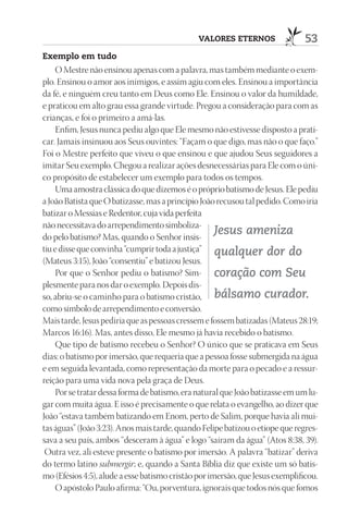 VAlOrES EtErnOS                 53
Exemplo em tudo
     O Mestre não ensinou apenas com a palavra, mas também mediante o exem-
plo. Ensinou o amor aos inimigos, e assim agiu com eles. Ensinou a importância
da fé, e ninguém creu tanto em Deus como Ele. Ensinou o valor da humildade,
e praticou em alto grau essa grande virtude. Pregou a consideração para com as
crianças, e foi o primeiro a amá-las.
     Enfim, Jesus nunca pediu algo que Ele mesmo não estivesse disposto a prati-
car. Jamais insinuou aos Seus ouvintes: “Façam o que digo, mas não o que faço.”
Foi o Mestre perfeito que viveu o que ensinou e que ajudou Seus seguidores a
imitar Seu exemplo. Chegou a realizar ações desnecessárias para Ele com o úni-
co propósito de estabelecer um exemplo para todos os tempos.
     Uma amostra clássica do que dizemos é o próprio batismo de Jesus. Ele pediu
a João Batista que O batizasse, mas a princípio João recusou tal pedido. Como iria
batizar o Messias e Redentor, cuja vida perfeita
não necessitava do arrependimento simboliza-
do pelo batismo? Mas, quando o Senhor insis-
                                                     Jesus ameniza
tiu e disse que convinha “cumprir toda a justiça” qualquer dor do
(Mateus 3:15), João “consentiu” e batizou Jesus.
     Por que o Senhor pediu o batismo? Sim- coração com Seu
plesmente para nos dar o exemplo. Depois dis-
so, abriu-se o caminho para o batismo cristão, bálsamo curador.
como símbolo de arrependimento e conversão.
Mais tarde, Jesus pediria que as pessoas cressem e fossem batizadas (Mateus 28:19;
Marcos 16:16). Mas, antes disso, Ele mesmo já havia recebido o batismo.
     Que tipo de batismo recebeu o Senhor? O único que se praticava em Seus
dias: o batismo por imersão, que requeria que a pessoa fosse submergida na água
e em seguida levantada, como representação da morte para o pecado e a ressur-
reição para uma vida nova pela graça de Deus.
     Por se tratar dessa forma de batismo, era natural que João batizasse em um lu-
gar com muita água. E isso é precisamente o que relata o evangelho, ao dizer que
João “estava também batizando em Enom, perto de Salim, porque havia ali mui-
tas águas” (João 3:23). Anos mais tarde, quando Felipe batizou o etíope que regres-
sava a seu país, ambos “desceram à água” e logo “saíram da água” (Atos 8:38, 39).
 Outra vez, ali esteve presente o batismo por imersão. A palavra “batizar” deriva
do termo latino submergir; e, quando a Santa Bíblia diz que existe um só batis-
mo (Efésios 4:5), alude a esse batismo cristão por imersão, que Jesus exemplificou.
     O apóstolo Paulo afirma: “Ou, porventura, ignorais que todos nós que fomos
 