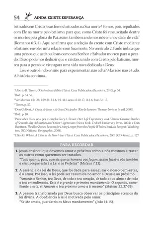 54               AIndA ExIStE ESpErAnçA

batizados em Cristo Jesus fomos batizados na Sua morte? Fomos, pois, sepultados
com Ele na morte pelo batismo; para que, como Cristo foi ressuscitado dentre
os mortos pela glória do Pai, assim também andemos nós em novidade de vida”
(Romanos 6:3, 4). Aqui se afirma que a relação do crente com Cristo mediante
o batismo envolve uma relação com Sua morte. No versículo 2, Paulo indica que
uma pessoa que aceitou Jesus como seu Senhor e Salvador morreu para o peca-
do. Disso podemos deduzir que o cristão, unido com Cristo pelo batismo, mor-
reu para o pecado e vive agora uma vida nova dedicada a Deus.
    Esse é outro lindo ensino para experimentar, não acha? Mas isso não é tudo.
A história continua...


1
  Alberto R. Timm, O Sábado na Bíblia (Tatuí: Casa Publicadora Brasileira, 2010), p. 54.
2
  Ibid., p. 54, 55.
3
  Ver Marcos 1:21-28; 1:29-31; 3:1-6; 9:1-41; Lucas 13:10-17; 14:1-6; João 5:1-15.
4
  Timm, p. 57.
5
  Don Colbert, A Dieta de Jesus e de Seus Discípulos (Rio de Janeiro: Thomas Nelson Brasil, 2006).
6
  Ibid., p. 10.
7
  Para saber mais, veja, por exemplo, Gary E. Fraser, Diet, Life Expectancy, and Chronic Disease: Studies
  of Seventh-day Adventists and Other Vegetarians (Nova York: Oxford University Press, 2003), e Dan
  Buettner, The Blue Zones: Lessons for Living Longer from the People Who’ve Lived the Longest (Washing-
  ton, DC: National Geographic, 2008).
8
  Ellen G. White, A Ciência do Bom Viver (Tatuí: Casa Publicadora Brasileira, 2001 [CD-Rom]), p. 127.


                                      pArA rECOrdAr
    1. Jesus ensinou que devemos amar o próximo como a nós mesmos e tratar
       os outros como queremos ser tratados.
       “Tudo quanto, pois, quereis que os homens vos façam, assim fazei-o vós também
       a eles; porque esta é a Lei e os Profetas” (Mateus 7:12).

    2. A essência da lei de Deus, que foi dada para assegurar o nosso bem-estar,
       é o amor. Por isso, a lei pode ser resumida no amor a Deus e ao próximo.
       “Amarás o Senhor, teu Deus, de todo o teu coração, de toda a tua alma e de todo
       o teu entendimento. Este é o grande e primeiro mandamento. O segundo, seme-
       lhante a este, é: Amarás o teu próximo como a ti mesmo” (Mateus 22:37-39).

    3. A pessoa transformada por Deus busca observar os princípios eternos da
       lei divina. A obediência à lei é motivada pelo amor.
       “Se Me amais, guardareis os Meus mandamentos” (João 14:15).
 