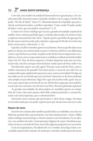 56           AIndA ExIStE ESpErAnçA

    Certo dia, uma mulher da cidade de Samaria foi tirar água do poço. Ali, sen-
tado junto dele, Jesus descansava. Quando a mulher ia tirar a água, o Senhor lhe
pediu: “Dá-Me de beber” (João 4:7). Admirada diante de tal pedido, que provi-
nha de um forasteiro judeu, a mulher respondeu: “Como, sendo Tu judeu, pedes
de beber a mim, que sou mulher samaritana?” (v. 9).
    E assim teve início o diálogo que tocaria a grande necessidade espiritual da
mulher. Jesus começou pedindo água e concluiu oferecendo a Si mesmo como
o supremo manancial da vida. Disse: “Aquele, porém, que beber da água que Eu
lhe der nunca mais terá sede; pelo contrário, a água que Eu lhe der será nele uma
fonte a jorrar para a vida eterna” (v. 14).
    Quando a mulher entendeu quem era realmente a Pessoa que lhe dizia essas
palavras, deixou seu cântaro junto ao poço e retornou eufórica à sua aldeia para
contar o que lhe havia ocorrido. As palavras do Mestre foram impactantes, reve-
ladoras e críveis, uma vez que mostraram a verdadeira condição moral da mulher
(João 4:16-19). Mas, de forma especial, o Senhor despertou nela uma nova for-
ma de vida, e isso fez com que testemunhasse a todo o povo de Sicar, onde vivia.
    Prezado leitor, qual é sua sede agora? Tem por acaso sede de Deus, como a
mulher samaritana do passado? Necessita ajustar o rumo de sua vida? Ou, ao
compreender quão rapidamente passam os anos, anseia a eternidade? Há algo em
sua saúde ou em sua família que não está bem? Aproxime-se de Jesus mediante
uma simples oração silenciosa. Diga-Lhe o que está acontecendo, qual é seu an-
seio, o que o preocupa no íntimo de seu ser. Ele lhe dará a água que sacia toda for-
ma de sede. Seu encontro com Ele fará você feliz e lhe dará plenitude espiritual.
    As grandes necessidades da alma podem ser atendidas apenas na compa-
nhia de Cristo. Que outra pessoa, além dEle, poderia preencher o coração hu-
mano com tanta esperança, paz e contentamento?
    Entretanto, Jesus ensinou que precisamos ir além desse estágio. Devemos
ser transformados por um poder superior para que alcancemos uma nova vida.

nascer de novo
    Jesus foi um comunicador modelo quando falava às multidões, mas não era
diferente quando falava pessoalmente com Seus interlocutores. Assim a Bíblia
relata o diálogo memorável que o Mestre manteve com Nicodemos. Foi no silên-
cio e nas sombras da noite. Como príncipe religioso da nação, Nicodemos per-
cebia em Jesus o enviado de Deus, mas tinha algumas perguntas em sua mente.
    Com tais inquietações, Nicodemos foi ver o Senhor. Jesus logo notou a ne-
cessidade espiritual do visitante, de modo que, evitando considerações de menor
 