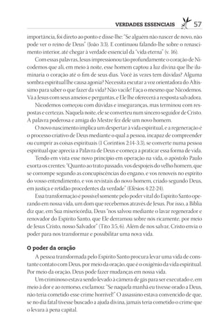 VErdAdES ESSEnCIAIS                  57
importância, foi direto ao ponto e disse-lhe: “Se alguém não nascer de novo, não
pode ver o reino de Deus” (João 3:3). E continuou falando-lhe sobre o renasci-
mento interior, até chegar à verdade essencial da “vida eterna” (v. 16).
    Com essas palavras, Jesus impressionou tão profundamente o coração de Ni-
codemos que ali, em meio à noite, esse homem captou a luz divina que lhe ilu-
minaria o coração até o fim de seus dias. Você às vezes tem dúvidas? Alguma
sombra espiritual lhe causa agonia? Necessita escutar a voz orientadora do Altís-
simo para saber o que fazer da vida? Não vacile! Faça o mesmo que Nicodemos.
Vá a Jesus com seus anseios e perguntas, e Ele lhe oferecerá a resposta salvadora.
    Nicodemos começou com dúvidas e inseguranças, mas terminou com res-
postas e certezas. Naquela noite, ele se converteu num sincero seguidor de Cristo.
A palavra poderosa e amiga do Mestre fez dele um novo homem.
    O novo nascimento implica um despertar à vida espiritual, e a regeneração é
o processo criativo de Deus mediante o qual a pessoa, incapaz de compreender
ou cumprir as coisas espirituais (1 Coríntios 2:14-3:3), se converte numa pessoa
espiritual que aprecia a Palavra de Deus e começa a praticar essa forma de vida.
    Tendo em vista esse novo princípio em operação na vida, o apóstolo Paulo
exorta os crentes: “Quanto ao trato passado, vos despojeis do velho homem, que
se corrompe segundo as concupiscências do engano, e vos renoveis no espírito
do vosso entendimento, e vos revistais do novo homem, criado segundo Deus,
em justiça e retidão procedentes da verdade” (Efésios 4:22-24).
    Essa transformação é possível somente pelo poder vital do Espírito Santo ope-
rando em nossa vida, um dom que recebemos através de Jesus. Por isso, a Bíblia
diz que, em Sua misericórdia, Deus “nos salvou mediante o lavar regenerador e
renovador do Espírito Santo, que Ele derramou sobre nós ricamente, por meio
de Jesus Cristo, nosso Salvador” (Tito 3:5, 6). Além de nos salvar, Cristo envia o
poder para nos transformar e possibilitar uma nova vida.

O poder da oração
    A pessoa transformada pelo Espírito Santo procura levar uma vida de cons-
tante contato com Deus, por meio da oração, que é o oxigênio da vida espiritual.
Por meio da oração, Deus pode fazer mudanças em nossa vida.
    Um criminoso estava sendo levado à câmera de gás para ser executado e, em
meio à dor e ao remorso, exclamou: “Se naquela manhã eu tivesse orado a Deus,
não teria cometido esse crime horrível!” O assassino estava convencido de que,
se no dia fatal tivesse buscado a ajuda divina, jamais teria cometido o crime que
o levara à pena capital.
 
