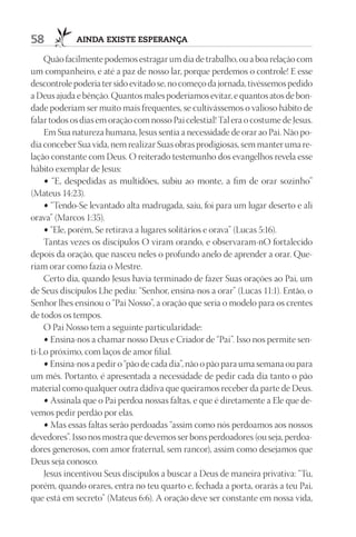 58           AIndA ExIStE ESpErAnçA

    Quão facilmente podemos estragar um dia de trabalho, ou a boa relação com
um companheiro, e até a paz de nosso lar, porque perdemos o controle! E esse
descontrole poderia ter sido evitado se, no começo da jornada, tivéssemos pedido
a Deus ajuda e bênção. Quantos males poderíamos evitar, e quantos atos de bon-
dade poderiam ser muito mais frequentes, se cultivássemos o valioso hábito de
falar todos os dias em oração com nosso Pai celestial! Tal era o costume de Jesus.
    Em Sua natureza humana, Jesus sentia a necessidade de orar ao Pai. Não po-
dia conceber Sua vida, nem realizar Suas obras prodigiosas, sem manter uma re-
lação constante com Deus. O reiterado testemunho dos evangelhos revela esse
hábito exemplar de Jesus:
    • “E, despedidas as multidões, subiu ao monte, a fim de orar sozinho”
(Mateus 14:23).
    • “Tendo-Se levantado alta madrugada, saiu, foi para um lugar deserto e ali
orava” (Marcos 1:35).
    • “Ele, porém, Se retirava a lugares solitários e orava” (Lucas 5:16).
    Tantas vezes os discípulos O viram orando, e observaram-nO fortalecido
depois da oração, que nasceu neles o profundo anelo de aprender a orar. Que-
riam orar como fazia o Mestre.
    Certo dia, quando Jesus havia terminado de fazer Suas orações ao Pai, um
de Seus discípulos Lhe pediu: “Senhor, ensina-nos a orar” (Lucas 11:1). Então, o
Senhor lhes ensinou o “Pai Nosso”, a oração que seria o modelo para os crentes
de todos os tempos.
    O Pai Nosso tem a seguinte particularidade:
    • Ensina-nos a chamar nosso Deus e Criador de “Pai”. Isso nos permite sen-
ti-Lo próximo, com laços de amor filial.
    • Ensina-nos a pedir o “pão de cada dia”, não o pão para uma semana ou para
um mês. Portanto, é apresentada a necessidade de pedir cada dia tanto o pão
material como qualquer outra dádiva que queiramos receber da parte de Deus.
    • Assinala que o Pai perdoa nossas faltas, e que é diretamente a Ele que de-
vemos pedir perdão por elas.
    • Mas essas faltas serão perdoadas “assim como nós perdoamos aos nossos
devedores”. Isso nos mostra que devemos ser bons perdoadores (ou seja, perdoa-
dores generosos, com amor fraternal, sem rancor), assim como desejamos que
Deus seja conosco.
    Jesus incentivou Seus discípulos a buscar a Deus de maneira privativa: “Tu,
porém, quando orares, entra no teu quarto e, fechada a porta, orarás a teu Pai,
que está em secreto” (Mateus 6:6). A oração deve ser constante em nossa vida,
 