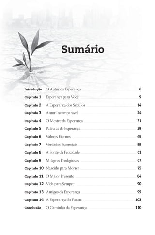 Sumário


Introdução    O Autor da Esperança                                       ...............................................................                             6
Capítulo 1    Esperança para Você . . . . . . . . . . . . . . . . . . . . . . . . . . . . . . . . . . . . . . . . . . . . . . . . . . . . . . . . . . . . . . . . . . 9
Capítulo 2    A Esperança dos Séculos . . . . . . . . . . . . . . . . . . . . . . . . . . . . . . . . . . . . . . . . . . . . . . . . . . . . . . . . 14
Capítulo 3    Amor Incomparável . . . . . . . . . . . . . . . . . . . . . . . . . . . . . . . . . . . . . . . . . . . . . . . . . . . . . . . . . . . . . . . . 24
Capítulo 4    O Mestre da Esperança                                         ..........................................................                           31
Capítulo 5    Palavras de Esperança . . . . . . . . . . . . . . . . . . . . . . . . . . . . . . . . . . . . . . . . . . . . . . . . . . . . . . . . . . . . . 39
Capítulo 6    Valores Eternos                          ........................................................................                                  45
Capítulo 7    Verdades Essenciais . . . . . . . . . . . . . . . . . . . . . . . . . . . . . . . . . . . . . . . . . . . . . . . . . . . . . . . . . . . . . . . . . 55
Capítulo 8    A Fonte da Felicidade . . . . . . . . . . . . . . . . . . . . . . . . . . . . . . . . . . . . . . . . . . . . . . . . . . . . . . . . . . . . . . 61
Capítulo 9    Milagres Prodigiosos . . . . . . . . . . . . . . . . . . . . . . . . . . . . . . . . . . . . . . . . . . . . . . . . . . . . . . . . . . . . . . . 67
Capítulo 10   Nascido para Morrer                                     ..............................................................                             75
Capítulo 11   O Maior Presente                               ....................................................................                                84
Capítulo 12   Vida para Sempre . . . . . . . . . . . . . . . . . . . . . . . . . . . . . . . . . . . . . . . . . . . . . . . . . . . . . . . . . . . . . . . . . . . . 90
Capítulo 13   Amigos da Esperança                                      .............................................................                             99
Capítulo 14   A Esperança do Futuro . . . . . . . . . . . . . . . . . . . . . . . . . . . . . . . . . . . . . . . . . . . . . . . . . . . . . . . . . 103
Conclusão     O Caminho da Esperança . . . . . . . . . . . . . . . . . . . . . . . . . . . . . . . . . . . . . . . . . . . . . . . . . . . . . 110
 