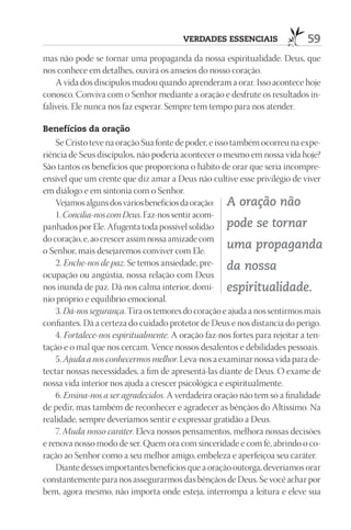 VErdAdES ESSEnCIAIS                 59
mas não pode se tornar uma propaganda da nossa espiritualidade. Deus, que
nos conhece em detalhes, ouvirá os anseios do nosso coração.
    A vida dos discípulos mudou quando aprenderam a orar. Isso acontece hoje
conosco. Conviva com o Senhor mediante a oração e desfrute os resultados in-
falíveis. Ele nunca nos faz esperar. Sempre tem tempo para nos atender.

Benefícios da oração
    Se Cristo teve na oração Sua fonte de poder, e isso também ocorreu na expe-
riência de Seus discípulos, não poderia acontecer o mesmo em nossa vida hoje?
São tantos os benefícios que proporciona o hábito de orar que seria incompre-
ensível que um crente que diz amar a Deus não cultive esse privilégio de viver
em diálogo e em sintonia com o Senhor.
    Vejamos alguns dos vários benefícios da oração: A oração não
    1. Concilia-nos com Deus. Faz-nos sentir acom-
panhados por Ele. Afugenta toda possível solidão pode se tornar
do coração, e, ao crescer assim nossa amizade com
o Senhor, mais desejaremos conviver com Ele.
                                                       uma propaganda
    2. Enche-nos de paz. Se temos ansiedade, pre- da nossa
ocupação ou angústia, nossa relação com Deus
nos inunda de paz. Dá-nos calma interior, domí- espiritualidade.
nio próprio e equilíbrio emocional.
    3. Dá-nos segurança. Tira os temores do coração e ajuda a nos sentirmos mais
confiantes. Dá a certeza do cuidado protetor de Deus e nos distancia do perigo.
    4. Fortalece-nos espiritualmente. A oração faz-nos fortes para rejeitar a ten-
tação e o mal que nos cercam. Vence nossos desalentos e debilidades pessoais.
    5. Ajuda a nos conhecermos melhor. Leva-nos a examinar nossa vida para de-
tectar nossas necessidades, a fim de apresentá-las diante de Deus. O exame de
nossa vida interior nos ajuda a crescer psicológica e espiritualmente.
    6. Ensina-nos a ser agradecidos. A verdadeira oração não tem só a finalidade
de pedir, mas também de reconhecer e agradecer as bênçãos do Altíssimo. Na
realidade, sempre deveríamos sentir e expressar gratidão a Deus.
    7. Muda nosso caráter. Eleva nossos pensamentos, melhora nossas decisões
e renova nosso modo de ser. Quem ora com sinceridade e com fé, abrindo o co-
ração ao Senhor como a seu melhor amigo, embeleza e aperfeiçoa seu caráter.
    Diante desses importantes benefícios que a oração outorga, deveríamos orar
constantemente para nos assegurarmos das bênçãos de Deus. Se você achar por
bem, agora mesmo, não importa onde esteja, interrompa a leitura e eleve sua
 