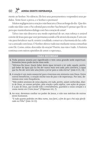 60           AIndA ExIStE ESpErAnçA

mente ao Senhor. No silêncio, Ele lerá seus pensamentos e responderá seus pe-
didos. Tente fazer a prova, e o Senhor o premiará!
    Muitos negligenciam a oração e não buscam a Deus ao longo do dia. Que des-
cuido não falar com o Pai celestial para receber Sua bênção! E pensar que Ele es-
pera que mantenhamos diálogo com Seu coração de amor!
    Talvez isso não descreva seu modo espiritual de ser, mas reforça o amável
convite de Jesus para que você permaneça unido a Ele através da oração. É um con-
vite para fortalecer sua fé, resistir à maldade, conservar a harmonia do lar, culti-
var a amizade com Jesus. O Senhor oferece tudo isso mediante nossa comunhão
com Ele. Como, então, descuidar da oração? Porém, isso não é tudo. A história
continua com outros episódios de amor e esperança...

                               pArA rECOrdAr
 1. Toda pessoa anseia por significado e tem uma grande sede espiritual.
    Somente Jesus pode saciar essa sede.
    “Afirmou-lhe Jesus: Quem beber desta água tornará a ter sede; aquele, porém,
    que beber da água que Eu lhe der nunca mais terá sede; pelo contrário, a água
    que Eu lhe der será nele uma fonte a jorrar para a vida eterna” (João 4:13, 14).

 2. A oração é um meio essencial para vivermos em sintonia com Deus. Entre
    outros benefícios, a oração enche-nos de paz e de esperança. Por isso, de-
    vemos orar com frequência.
    “Não andeis ansiosos de coisa alguma; em tudo, porém, sejam conhecidas, dian-
    te de Deus, as vossas petições, pela oração e pela súplica, com ações de graças.
    E a paz de Deus, que excede todo o entendimento, guardará o vosso coração e a
    vossa mente em Cristo Jesus” (Filipenses 4:6, 7).

 3. Ao orar, devemos confiar no poder de Jesus, e não nos méritos de outros
    seres humanos.
    “E tudo quanto pedirdes em Meu nome, isso farei, a fim de que o Pai seja glorifi-
    cado no Filho” (João 14:13).
 