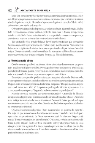 62            AIndA ExIStE ESpErAnçA

    Jesus tem o maior interesse de suprir nossas carências e remediar nossas triste-
zas. Ele deseja que nos sintamos bem com nós mesmos, e que tenhamos uma can-
ção de alegria no coração. Ele declara: “que vossa alegria seja completa” (João 16:24).
Além disso, nos ajuda a alcançá-la.
    O Mestre vivia rodeado de pessoas, e todas recebiam alguma bênção. O aba-
tido recebia ânimo, o triste voltava contente para casa, o doente recuperava a
saúde, o entediado ficava entusiasmado e o angustiado encontrava esperança.
As crianças sorriam e suas mães se emocionavam de alegria.
    Tão profundo era o anseio de Jesus de ver as pessoas felizes que começou o
Sermão do Monte apresentando as célebres bem-aventuranças. Não começou
falando de religião ou doutrina, tampouco apontando a hipocrisia de Seus ini-
migos. Compreendendo a real necessidade do numeroso público ali reunido, co-
meçou apresentando a transcendente fórmula da felicidade humana.

A fórmula mais eficaz
    Conforme uma parábola moderna, vários cientistas de renome se propuse-
ram a realizar um plano insólito. Preocupados com o desânimo e a tristeza da
população depois da guerra, recorreram ao computador mais avançado para des-
cobrir um modo de tornar as pessoas um pouco mais felizes.
    Esse supercomputador poderia oferecer a resposta adequada. Desse modo,
o carregaram com todos os dados relativos ao problema que desejavam resolver.
Depois, com ansiosa expectativa, teclaram a pergunta: “De que maneira as pes-
soas podem ser mais felizes?” E, após um prolongado silêncio, apareceu na tela
a surpreendente resposta: “Seguindo as bem-aventuranças de Jesus!”
    Não foi correta a resposta que deu o computador? A fórmula da felicida-
de apresentada por Jesus continua sendo a mais adequada e eficaz. O que diz
essa antiga fórmula das bem-aventuranças? Seu conteúdo é paradoxal, apa-
rentemente contrário à razão. Mas ali estão a sabedoria e a profundidade des-
se ensinamento imortal.
    O Mestre começou dizendo: “Bem-aventurados os pobres de espírito”.
Ou seja, os que reconhecem humildemente sua necessidade espiritual, por-
que assim se aproximarão de Deus, que os encherá de bênçãos. Logo conti-
nuou: “Bem-aventurados os que choram”. Outra vez, vemos a nota contradi-
tória. Como alguém pode ser feliz enquanto estiver chorando? Não se trata
do que chora por alguma dor física, mas do que tem dor na alma, que se dis-
sipa com o bálsamo do Senhor. E esse bálsamo deixa finalmente melhor o es-
pírito do que antes de ter a dor.
 