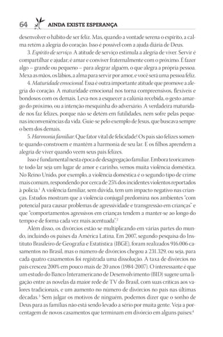 64           AIndA ExIStE ESpErAnçA

desenvolver o hábito de ser feliz. Mas, quando a vontade serena o espírito, a cal-
ma retém a alegria do coração. Isso é possível com a ajuda diária de Deus.
    3. Espírito de serviço. A atitude de serviço estimula a alegria de viver. Servir é
compartilhar e ajudar; é amar e conviver fraternalmente com o próximo. É fazer
algo – grande ou pequeno – para alegrar alguém, o que alegra a própria pessoa.
Mexa as mãos, os lábios, a alma para servir por amor, e você será uma pessoa feliz.
    4. Maturidade emocional. Essa é outra importante atitude que promove a ale-
gria do coração. A maturidade emocional nos torna compreensivos, flexíveis e
bondosos com os demais. Leva-nos a esquecer a calúnia recebida, o gesto amar-
go do próximo, ou a intenção mesquinha do adversário. A verdadeira maturida-
de nos faz felizes, porque não se detém em futilidades, nem sofre pelas peque-
nas inconveniências da vida. Guie-se pelo exemplo de Jesus, que buscava sempre
o bem dos demais.
    5. Harmonia familiar. Que fator vital de felicidade! Os pais são felizes somen-
te quando constroem e mantêm a harmonia de seu lar. E os filhos aprendem a
alegria de viver quando veem seus pais felizes.
    Isso é fundamental nesta época de desagregação familiar. Embora teoricamen-
te todo lar seja um lugar de amor e carinho, vemos muita violência doméstica.
No Reino Unido, por exemplo, a violência doméstica é o segundo tipo de crime
mais comum, respondendo por cerca de 25% dos incidentes violentos reportados
à polícia.1 A violência familiar, sem dúvida, tem um impacto negativo nas crian-
ças. Estudos mostram que a violência conjugal predomina nos ambientes “com
potencial para causar problemas de agressividade e transgressão em crianças” e
que “comportamentos agressivos em crianças tendem a manter-se ao longo do
tempo e de forma cada vez mais acentuada”.2
    Além disso, os divórcios estão se multiplicando em várias partes do mun-
do, incluindo os países da América Latina. Em 2007, segundo pesquisa do Ins-
tituto Brasileiro de Geografia e Estatística (IBGE), foram realizados 916.006 ca-
samentos no Brasil, mas o número de divórcios chegou a 231.329, ou seja, para
cada quatro casamentos foi registrada uma dissolução. A taxa de divórcios no
país cresceu 200% em pouco mais de 20 anos (1984-2007). O interessante é que
um estudo do Banco Interamericano de Desenvolvimento (BID) sugere uma li-
gação entre as novelas da maior rede de TV do Brasil, com suas críticas aos va-
lores tradicionais, e um aumento no número de divórcios no país nas últimas
décadas.3 Sem julgar os motivos de ninguém, podemos dizer que o sonho de
Deus para as famílias não está sendo levado a sério por muita gente. Veja a por-
centagem de novos casamentos que terminam em divórcio em alguns países:4
 