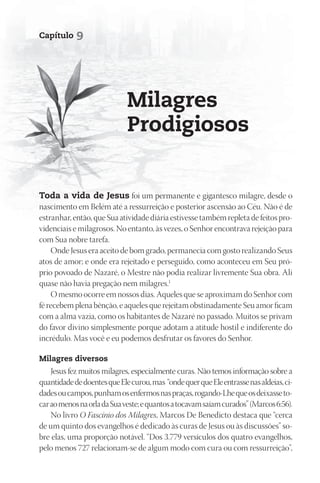 Capítulo    9




                             milagres
                             prodigiosos


toda a vida de Jesus foi um permanente e gigantesco milagre, desde o
nascimento em Belém até a ressurreição e posterior ascensão ao Céu. Não é de
estranhar, então, que Sua atividade diária estivesse também repleta de feitos pro-
videnciais e milagrosos. No entanto, às vezes, o Senhor encontrava rejeição para
com Sua nobre tarefa.
    Onde Jesus era aceito de bom grado, permanecia com gosto realizando Seus
atos de amor; e onde era rejeitado e perseguido, como aconteceu em Seu pró-
prio povoado de Nazaré, o Mestre não podia realizar livremente Sua obra. Ali
quase não havia pregação nem milagres.1
    O mesmo ocorre em nossos dias. Aqueles que se aproximam do Senhor com
fé recebem plena bênção, e aqueles que rejeitam obstinadamente Seu amor ficam
com a alma vazia, como os habitantes de Nazaré no passado. Muitos se privam
do favor divino simplesmente porque adotam a atitude hostil e indiferente do
incrédulo. Mas você e eu podemos desfrutar os favores do Senhor.

milagres diversos
    Jesus fez muitos milagres, especialmente curas. Não temos informação sobre a
quantidade de doentes que Ele curou, mas “onde quer que Ele entrasse nas aldeias, ci-
dades ou campos, punham os enfermos nas praças, rogando-Lhe que os deixasse to-
car ao menos na orla da Sua veste; e quantos a tocavam saíam curados” (Marcos 6:56).
    No livro O Fascínio dos Milagres, Marcos De Benedicto destaca que “cerca
de um quinto dos evangelhos é dedicado às curas de Jesus ou às discussões” so-
bre elas, uma proporção notável. “Dos 3.779 versículos dos quatro evangelhos,
pelo menos 727 relacionam-se de algum modo com cura ou com ressurreição”,
 