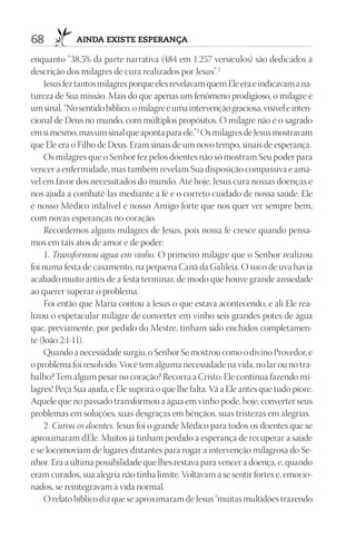 68           AIndA ExIStE ESpErAnçA

enquanto “38,5% da parte narrativa (484 em 1.257 versículos) são dedicados à
descrição dos milagres de cura realizados por Jesus”.2
    Jesus fez tantos milagres porque eles revelavam quem Ele era e indicavam a na-
tureza de Sua missão. Mais do que apenas um fenômeno prodigioso, o milagre é
um sinal. “No sentido bíblico, o milagre é uma intervenção graciosa, visível e inten-
cional de Deus no mundo, com múltiplos propósitos. O milagre não é o sagrado
em si mesmo, mas um sinal que aponta para ele.”3 Os milagres de Jesus mostravam
que Ele era o Filho de Deus. Eram sinais de um novo tempo, sinais de esperança.
    Os milagres que o Senhor fez pelos doentes não só mostram Seu poder para
vencer a enfermidade, mas também revelam Sua disposição compassiva e amá-
vel em favor dos necessitados do mundo. Até hoje, Jesus cura nossas doenças e
nos ajuda a combatê-las mediante a fé e o correto cuidado de nossa saúde. Ele
é nosso Médico infalível e nosso Amigo forte que nos quer ver sempre bem,
com novas esperanças no coração.
    Recordemos alguns milagres de Jesus, pois nossa fé cresce quando pensa-
mos em tais atos de amor e de poder:
    1. Transformou água em vinho. O primeiro milagre que o Senhor realizou
foi numa festa de casamento, na pequena Caná da Galileia. O suco de uva havia
acabado muito antes de a festa terminar, de modo que houve grande ansiedade
ao querer superar o problema.
    Foi então que Maria contou a Jesus o que estava acontecendo, e ali Ele rea-
lizou o espetacular milagre de converter em vinho seis grandes potes de água
que, previamente, por pedido do Mestre, tinham sido enchidos completamen-
te (João 2:1-11).
    Quando a necessidade surgiu, o Senhor Se mostrou como o divino Provedor, e
o problema foi resolvido. Você tem alguma necessidade na vida, no lar ou no tra-
balho? Tem algum pesar no coração? Recorra a Cristo. Ele continua fazendo mi-
lagres! Peça Sua ajuda, e Ele suprirá o que lhe falta. Vá a Ele antes que tudo piore.
Aquele que no passado transformou a água em vinho pode, hoje, converter seus
problemas em soluções, suas desgraças em bênçãos, suas tristezas em alegrias.
    2. Curou os doentes. Jesus foi o grande Médico para todos os doentes que se
aproximaram dEle. Muitos já tinham perdido a esperança de recuperar a saúde
e se locomoviam de lugares distantes para rogar a intervenção milagrosa do Se-
nhor. Era a última possibilidade que lhes restava para vencer a doença, e, quando
eram curados, sua alegria não tinha limite. Voltavam a se sentir fortes e, emocio-
nados, se reintegravam à vida normal.
    O relato bíblico diz que se aproximaram de Jesus “muitas multidões trazendo
 