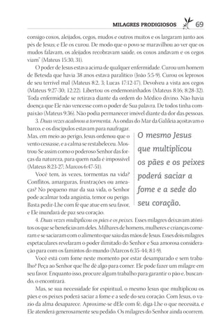 mIlAGrES prOdIGIOSOS                 69
consigo coxos, aleijados, cegos, mudos e outros muitos e os largaram junto aos
pés de Jesus; e Ele os curou. De modo que o povo se maravilhou ao ver que os
mudos falavam, os aleijados recobravam saúde, os coxos andavam e os cegos
viam” (Mateus 15:30, 31).
    O poder de Jesus estava acima de qualquer enfermidade. Curou um homem
de Betesda que havia 38 anos estava paralítico (João 5:5-9). Curou os leprosos
de seu terrível mal (Mateus 8:2, 3; Lucas 17:12-17). Devolveu a vista aos cegos
(Mateus 9:27-30; 12:22). Libertou os endemoninhados (Mateus 8:16; 8:28-32).
Toda enfermidade se retirava diante da ordem do Médico divino. Não havia
doença que Ele não vencesse com o poder de Sua palavra. De todos tinha com-
paixão (Mateus 9:36). Não podia permanecer imóvel diante da dor das pessoas.
    3. Duas vezes acalmou a tormenta. As ondas do Mar da Galileia açoitavam o
barco, e os discípulos estavam para naufragar.
Mas, em meio ao perigo, Jesus ordenou que o O mesmo Jesus
vento cessasse, e a calma se restabeleceu. Mos-
trou-Se assim como o poderoso Senhor das for- que multiplicou
ças da natureza, para quem nada é impossível
(Mateus 8:23-27; Marcos 6:47-51).
                                                    os pães e os peixes
    Você tem, às vezes, tormentas na vida? poderá saciar a
Conflitos, amarguras, frustrações ou amea-
ças? No pequeno mar da sua vida, o Senhor fome e a sede do
pode acalmar toda angústia, temor ou perigo.
Basta pedir-Lhe com fé que atue em seu favor, seu coração.
e Ele inundará de paz seu coração.
    4. Duas vezes multiplicou os pães e os peixes. Esses milagres deixavam atôni-
tos os que se beneficiavam deles. Milhares de homens, mulheres e crianças come-
ram e se saciaram com o alimento que saiu das mãos de Jesus. Esses dois milagres
espetaculares revelaram o poder ilimitado do Senhor e Sua amorosa considera-
ção para com os famintos do mundo (Marcos 6:35-44; 8:1-9).
    Você está com fome neste momento por estar desamparado e sem traba-
lho? Peça ao Senhor que lhe dê algo para comer. Ele pode fazer um milagre em
seu favor. Enquanto isso, procure algum trabalho para garantir o pão e, buscan-
do, o encontrará.
    Mas, se sua necessidade for espiritual, o mesmo Jesus que multiplicou os
pães e os peixes poderá saciar a fome e a sede do seu coração. Com Jesus, o va-
zio da alma desaparece. Aproxime-se dEle com fé, diga-Lhe o que necessita, e
Ele atenderá generosamente seu pedido. Os milagres do Senhor ainda ocorrem.
 