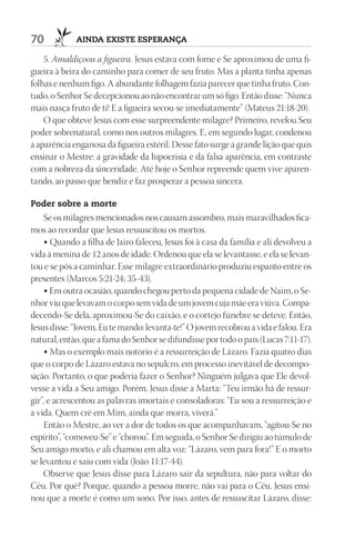 70           AIndA ExIStE ESpErAnçA

    5. Amaldiçoou a figueira. Jesus estava com fome e Se aproximou de uma fi-
gueira à beira do caminho para comer de seu fruto. Mas a planta tinha apenas
folhas e nenhum figo. A abundante folhagem fazia parecer que tinha fruto. Con-
tudo, o Senhor Se decepcionou ao não encontrar um só figo. Então disse: “Nunca
mais nasça fruto de ti! E a figueira secou-se imediatamente” (Mateus 21:18-20).
    O que obteve Jesus com esse surpreendente milagre? Primeiro, revelou Seu
poder sobrenatural, como nos outros milagres. E, em segundo lugar, condenou
a aparência enganosa da figueira estéril. Desse fato surge a grande lição que quis
ensinar o Mestre: a gravidade da hipocrisia e da falsa aparência, em contraste
com a nobreza da sinceridade. Até hoje o Senhor repreende quem vive aparen-
tando, ao passo que bendiz e faz prosperar a pessoa sincera.

poder sobre a morte
     Se os milagres mencionados nos causam assombro, mais maravilhados fica-
mos ao recordar que Jesus ressuscitou os mortos.
     • Quando a filha de Jairo faleceu, Jesus foi à casa da família e ali devolveu a
vida à menina de 12 anos de idade. Ordenou que ela se levantasse, e ela se levan-
tou e se pôs a caminhar. Esse milagre extraordinário produziu espanto entre os
presentes (Marcos 5:21-24; 35-43).
     • Em outra ocasião, quando chegou perto da pequena cidade de Naim, o Se-
nhor viu que levavam o corpo sem vida de um jovem cuja mãe era viúva. Compa-
decendo-Se dela, aproximou-Se do caixão, e o cortejo fúnebre se deteve. Então,
Jesus disse: “Jovem, Eu te mando: levanta-te!” O jovem recobrou a vida e falou. Era
natural, então, que a fama do Senhor se difundisse por todo o país (Lucas 7:11-17).
     • Mas o exemplo mais notório é a ressurreição de Lázaro. Fazia quatro dias
que o corpo de Lázaro estava no sepulcro, em processo inevitável de decompo-
sição. Portanto, o que poderia fazer o Senhor? Ninguém julgava que Ele devol-
vesse a vida a Seu amigo. Porém, Jesus disse a Marta: “Teu irmão há de ressur-
gir”, e acrescentou as palavras imortais e consoladoras: “Eu sou a ressurreição e
a vida. Quem crê em Mim, ainda que morra, viverá.”
     Então o Mestre, ao ver a dor de todos os que acompanhavam, “agitou-Se no
espírito”, “comoveu-Se” e “chorou”. Em seguida, o Senhor Se dirigiu ao túmulo de
Seu amigo morto, e ali chamou em alta voz: “Lázaro, vem para fora!” E o morto
se levantou e saiu com vida (João 11:17-44).
     Observe que Jesus disse para Lázaro sair da sepultura, não para voltar do
Céu. Por quê? Porque, quando a pessoa morre, não vai para o Céu. Jesus ensi-
nou que a morte é como um sono. Por isso, antes de ressuscitar Lázaro, disse:
 