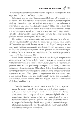 Milagres prodigiosos                   71
“Nosso amigo Lázaro adormeceu, mas vou para despertá-lo”. Em seguida foi mais
específico: “Lázaro morreu” (João 11:11, 14).
     Se Lázaro tivesse ido para o Céu, que necessidade teria o Mestre de trazê-lo
de novo à Terra? Não estaria ele muito bem lá? Além disso, seria incompreen-
sível que, depois de sua ressurreição, Lázaro não tivesse contado nada sobre as
maravilhas do Céu, aonde supostamente teria ido. A Bíblia é clara ao dizer: “Por-
que os vivos sabem que hão de morrer, mas os mortos não sabem coisa nenhu-
ma, nem tampouco terão eles recompensa, porque a sua memória jaz no esque-
cimento” (Eclesiastes 9:5). Sobre quem falece, o salmista diz: “Nesse mesmo dia,
perecem todos os seus desígnios” (Salmo 146:4).
     Os mortos continuam descansando num sono de inconsciência, até a hora
em que Jesus ressuscitará os justos, por ocasião de Sua segunda vinda à Terra
(1 Tessalonicenses 4:14-18). Dessa maneira, em vez de produzir espanto e ter-
ror, a morte é vista como a cessação total da vida. Por isso, o consolador ensino
de Paulo diz: “Não queremos, porém, irmãos, que sejais ignorantes com respei-
to aos que dormem, para não vos entristecerdes como os demais, que não têm
esperança” (1 Tessalonicenses 4:13).
     É bom ver que hoje muitos teólogos de várias denominações têm procurado
desmascarar o que o Dr. Samuelle Bacchiocchi chama de “a mais antiga e possi-
velmente maior mentira de todos os tempos, ou seja, a de que os seres humanos
possuem almas imortais que vivem para sempre”.4 É uma pena que, apesar des-
ses estudos e do ensino claro da Bíblia sobre o destino do ser humano ao mor-
rer, uma parcela crescente da população tem buscado esperança em crenças er-
rôneas, que só trazem falsas esperanças. O problema é que as pessoas aceitam
a ideia dualista de que existe uma dicotomia entre alma e corpo, enquanto a
Bíblia ensina o conceito holístico (indivisível, integral). Quais são as implicações?
O Dr. Bacchiocchi explica:

       O dualismo define a morte como separação de alma e corpo; o
   estado dos mortos como de existência consciente de almas desincorpo-
   radas, seja na bem-aventurança do paraíso ou no tormento do inferno;
   a ressurreição como a religação de um corpo material glorificado com
   uma alma espiritual; a esperança cristã como a ascensão da alma para a
   bem-aventurança do paraíso; a punição final como o tormento eterno
   do corpo e da alma no fogo do inferno, e o paraíso como um retiro espi-
   ritual, celestial, onde santos espirituais glorificados passam a eternidade
   em infinita contemplação e meditação.
 