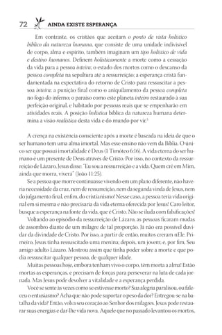 72           ainda existe esperança

       Em contraste, os cristãos que aceitam o ponto de vista holístico
   bíblico da natureza humana, que consiste de uma unidade indivisível
   de corpo, alma e espírito, também imaginam um tipo holístico de vida
   e destino humanos. Definem holisticamente a morte como a cessação
   da vida para a pessoa inteira; o estado dos mortos como o descanso da
   pessoa completa na sepultura até a ressurreição; a esperança cristã fun-
   damentada na expectativa do retorno de Cristo para ressuscitar a pes-
   soa inteira; a punição final como o aniquilamento da pessoa completa
   no fogo do inferno; o paraíso como este planeta inteiro restaurado à sua
   perfeição original, e habitado por pessoas reais que se empenharão em
   atividades reais. A posição holística bíblica da natureza humana deter-
   mina a visão realística desta vida e do mundo por vir.5

    A crença na existência consciente após a morte é baseada na ideia de que o
ser humano tem uma alma imortal. Mas esse ensino não vem da Bíblia. O úni-
co ser que possui imortalidade é Deus (1 Timóteo 6:16). A vida eterna do ser hu-
mano é um presente de Deus através de Cristo. Por isso, no contexto da ressur-
reição de Lázaro, Jesus disse: “Eu sou a ressurreição e a vida. Quem crê em Mim,
ainda que morra, viverá” (João 11:25).
    Se a pessoa que morre continuasse vivendo em um plano diferente, não have-
ria necessidade da cruz, nem de ressurreição, nem da segunda vinda de Jesus, nem
do julgamento final, enfim, do cristianismo! Nesse caso, a pessoa teria vida origi-
nal em si mesma e não precisaria da vida eterna oferecida por Jesus! Caro leitor,
busque a esperança na fonte da vida, que é Cristo. Não se iluda com falsificações!
    Voltando ao episódio da ressurreição de Lázaro, as pessoas ficaram mudas
de assombro diante de um milagre de tal proporção. Já não era possível duvi-
dar da divindade de Cristo. Por isso, a partir de então, muitos creram nEle. Pri-
meiro, Jesus tinha ressuscitado uma menina; depois, um jovem; e, por fim, Seu
amigo adulto Lázaro. Mostrou assim que tinha poder sobre a morte e que po-
dia ressuscitar qualquer pessoa, de qualquer idade.
    Muitas pessoas hoje, embora tenham vivo o corpo, têm morta a alma! Estão
mortas as esperanças, e precisam de forças para perseverar na luta de cada jor-
nada. Mas Jesus pode devolver a vitalidade e a esperança perdida.
    Você se sente às vezes como se estivesse morto? Sua alegria paralisou, ou fale-
ceu o entusiasmo? Acha que não pode suportar o peso da dor? Entregou-se na ba-
talha da vida? Então, volva seu coração ao Senhor dos milagres. Jesus pode restau-
rar suas energias e dar-lhe vida nova. Aquele que no passado levantou os mortos,
 