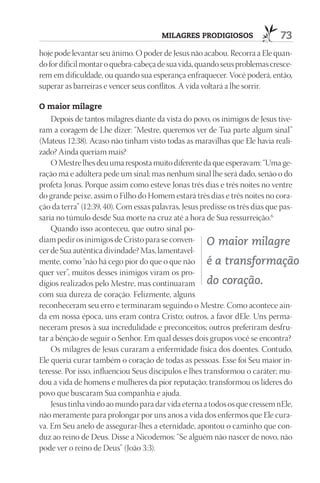 mIlAGrES prOdIGIOSOS                 73
hoje pode levantar seu ânimo. O poder de Jesus não acabou. Recorra a Ele quan-
do for difícil montar o quebra-cabeça de sua vida, quando seus problemas cresce-
rem em dificuldade, ou quando sua esperança enfraquecer. Você poderá, então,
superar as barreiras e vencer seus conflitos. A vida voltará a lhe sorrir.

O maior milagre
    Depois de tantos milagres diante da vista do povo, os inimigos de Jesus tive-
ram a coragem de Lhe dizer: “Mestre, queremos ver de Tua parte algum sinal”
(Mateus 12:38). Acaso não tinham visto todas as maravilhas que Ele havia reali-
zado? Ainda queriam mais?
    O Mestre lhes deu uma resposta muito diferente da que esperavam: “Uma ge-
ração má e adúltera pede um sinal; mas nenhum sinal lhe será dado, senão o do
profeta Jonas. Porque assim como esteve Jonas três dias e três noites no ventre
do grande peixe, assim o Filho do Homem estará três dias e três noites no cora-
ção da terra” (12:39, 40). Com essas palavras, Jesus predisse os três dias que pas-
saria no túmulo desde Sua morte na cruz até a hora de Sua ressurreição.6
    Quando isso aconteceu, que outro sinal po-
diam pedir os inimigos de Cristo para se conven- O maior milagre
cer de Sua autêntica divindade? Mas, lamentavel-
mente, como “não há cego pior do que o que não é a transformação
quer ver”, muitos desses inimigos viram os pro-
dígios realizados pelo Mestre, mas continuaram do coração.
com sua dureza de coração. Felizmente, alguns
reconheceram seu erro e terminaram seguindo o Mestre. Como acontece ain-
da em nossa época, uns eram contra Cristo; outros, a favor dEle. Uns perma-
neceram presos à sua incredulidade e preconceitos; outros preferiram desfru-
tar a bênção de seguir o Senhor. Em qual desses dois grupos você se encontra?
    Os milagres de Jesus curaram a enfermidade física dos doentes. Contudo,
Ele queria curar também o coração de todas as pessoas. Esse foi Seu maior in-
teresse. Por isso, influenciou Seus discípulos e lhes transformou o caráter; mu-
dou a vida de homens e mulheres da pior reputação; transformou os líderes do
povo que buscaram Sua companhia e ajuda.
    Jesus tinha vindo ao mundo para dar vida eterna a todos os que cressem nEle,
não meramente para prolongar por uns anos a vida dos enfermos que Ele cura-
va. Em Seu anelo de assegurar-lhes a eternidade, apontou o caminho que con-
duz ao reino de Deus. Disse a Nicodemos: “Se alguém não nascer de novo, não
pode ver o reino de Deus” (João 3:3).
 
