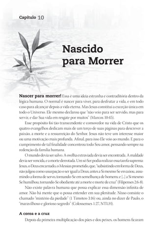Capítulo    10




                             nascido
                             para morrer


nascer para morrer! Essa é uma ideia estranha e contraditória dentro da
lógica humana. O normal é nascer para viver, para desfrutar a vida, e em todo
caso para alcançar depois a vida eterna. Mas Jesus constitui a exceção única em
todo o Universo. Ele mesmo declarou que “não veio para ser servido, mas para
servir, e dar Sua vida em resgate por muitos” (Marcos 10:45).
    Esse propósito foi tão transcendente e comovedor na vida de Cristo que os
quatro evangelhos dedicam mais de um terço de suas páginas para descrever a
paixão, a morte e a ressurreição do Senhor. Jesus não teve um interesse maior
ou uma motivação mais profunda. Afinal, para isso Ele veio ao mundo. E para o
cumprimento de tal finalidade concentrou todo Seu amor, pensando sempre na
redenção da família humana.
    O mundo devia ser salvo. A ovelha extraviada devia ser encontrada. A maldade
devia ser vencida, e a morte derrotada. Um só Ser podia realizar essa tarefa suprema:
Jesus, o Deus encarnado, o Messias prometido, que, “subsistindo em forma de Deus,
não julgou como usurpação o ser igual a Deus; antes a Si mesmo Se esvaziou, assu-
mindo a forma de servo, tornando-Se em semelhança de homens; e [...] a Si mesmo
Se humilhou, tornando-Se obediente até a morte e morte de cruz” (Filipenses 2:6-8).
    Não existe palavra humana que possa explicar essa dimensão infinita de
amor. Não há mente que o possa entender em sua plenitude. Nisso consiste o
chamado “mistério da piedade” (1 Timóteo 3:16) ou, ainda no dizer de Paulo, o
“maravilhoso e glorioso segredo” (Colossenses 1:27, NTLH).

A coroa e a cruz
   Depois da primeira multiplicação dos pães e dos peixes, os homens ficaram
 